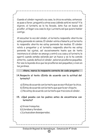 Evaluación Regional de Aprendizajes. Comunicación 4° Grado
9
Cuando el cóndor regresó a su casa, la chica no estaba, entonces
se puso a llorar, preguntó a otras aves ¿dónde está mi novia? Y le
dijeron, el lurinsitu se lo ha llevado, éste fue en busca del
picaﬂor, al llegar a su casa le dijo: Lurinsitu sal que quiero hablar
contigo.
Al escuchar la voz del cóndor, el lurinsitu respondía: ahorita me
estoy poniendo mi camisa. El cóndor volvía a llamarle y el lurinsitu
le respondía: ahorita me estoy poniendo las medias. El cóndor
volvía a preguntar y el lurinsitu respondía ahorita me estoy
poniendo las ojotas, así sucesivamente hasta que de tanta
insistencia el cóndor se amargo y entró a su casa y al lurinsitu le
agarró cuando estaba saliendo por un hueco y se lo ha comido
enterito, cuando defecó el cóndor, salieron picaﬂores pequeños.
Por eso la leyenda dice que los picaﬂores son pequeños y viven en
los jardines.
Ahora, marca la respuesta correcta de cada pregunta:
14.Respecto al texto ¿Estás de acuerdo con la actitud del
lurinsitu?
a) Estoy de acuerdo con lurinsitu que se sacriﬁcó por la chica.
b) Estoy de acuerdo con lurinsitu que quería ser chiquito.
c) No estoy de acuerdo con lurinsitu que traiciono al cóndor.
15. ¿Qué pasaba con los padres antes de encontrarse con
lurinsitu?
a) Vivian tranquilos.
b) Lloraban y lloraban.
c) La buscaban desesperados.
 