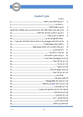 SRGE (2)
‫المحتويات‬ ‫جدول‬
1
‫مقــدمــة‬
1
-
‫يجعل‬ ‫الذي‬ ‫ما‬
‫أبحاثهم؟‬ ‫ينشرون‬ ‫الباحثون‬
................................
................................
..............
9
‫ال‬ ‫ما‬
‫نشره‬ ‫يمكن‬
.
................................
................................
................................
...........................
9
2
‫الكتابة؟‬ ‫قبل‬ ‫تفعل‬ ‫أن‬ ‫يجب‬ ‫ماذا‬
................................
................................
...........................
9
3
-
‫العلمي‬ ‫بحثك‬ ‫أو‬ ‫مخطوطتك‬ ‫رفض‬ ‫إلى‬ ‫تؤدي‬ ‫قد‬ ‫التي‬ ‫ًا‬‫ع‬‫شيو‬ ‫األكثر‬ ‫األخطاء‬ ‫البحثية؟‬ ‫األوراق‬ ‫رفض‬ ‫يتم‬ ‫لماذا‬
10
4
‫الكتابة؟‬ ‫عملية‬ ‫قبل‬ ‫اعتبارك‬ ‫في‬ ‫تضعه‬ ‫أن‬ ‫يجب‬ ‫الذي‬ ‫ما‬
................................
.............................
12
5
-
‫نشر‬ ‫يفشل‬ ‫لماذا‬
‫البحثية‬ ‫األوراق‬
‫؟‬
................................
................................
.....................
12
‫تظهر‬ ‫التالية‬ ‫المشاكل‬
‫جدا‬ ‫كثيرا‬ ‫كثيرا‬
................................
................................
..............................
12
6
-
‫البيانات‬ ‫قاعدة‬ ‫تعتبر‬ ‫لماذا‬
Scopus
‫م‬ ‫واحدة‬ ‫هي‬
‫شهرة؟‬ ‫العلمي‬ ‫للنشر‬ ‫العالمية‬ ‫البيانات‬ ‫قواعد‬ ‫أكثر‬ ‫ن‬
.......
13
7
-
‫بمجالت‬ ‫المقصود‬ ‫ما‬
Scopus
‫المفهرسة‬
‫؟‬
................................
................................
...........
13
8
-
‫المفتوحة‬ ‫النشر‬ ‫ودور‬ ‫العلمية‬ ‫المجالت‬ ‫هي‬ ‫ما‬
Open Access
‫؟‬
................................
..................
14
9-
‫اإلجرائي؟‬ ‫البحث‬ ‫هو‬ ‫ما‬
................................
................................
................................
.
14
10-
‫البحث‬ ‫تحيز‬
-
‫بهذا؟‬ ‫يقصد‬ ‫ماذا‬
................................
................................
........................
14
11
-
‫المصدر‬ ‫مفتوحة‬ ‫المنشورات‬ ‫فوائد‬ ‫هي‬ ‫ما‬
................................
................................
............
15
12
-
‫تنشر‬ ‫هل‬
Scopus
‫المصدر؟‬ ‫مفتوحة‬ ‫مجالت‬
................................
................................
.............
15
- 13
‫المجلة‬ ‫تأثير‬ ‫عامل‬ ‫هو‬ ‫ما‬
‫؟‬
................................
................................
................................
.
16
14
-
‫مؤشر‬ ‫هو‬ ‫ما‬
H
‫؟‬
................................
................................
................................
.............
16
-15
‫االستشهاد؟‬ ‫هو‬ ‫ما‬
................................
................................
................................
............
17
16
-
‫يوفر‬ ‫هل‬
Scopus
‫التأثير؟‬ ‫عامل‬
................................
................................
..........................
17
17
-
‫المجلة؟‬ ‫تأثير‬ ‫عامل‬ ‫هو‬ ‫ما‬
................................
................................
................................
..
17
‫الحساب‬ ‫طريقة‬
................................
................................
................................
............................
18
18
-
‫مقاييس‬
Cite score
................................
................................
................................
.......
19
19
-
‫مجلة‬ ‫تصنيف‬ ‫هو‬ ‫ما‬
SCImago (SJR)
‫؟‬
................................
................................
..............
19
- 20
‫التأثير‬ ‫مصدر‬ ‫هو‬ ‫ما‬
‫الطبيعي‬
‫ورقة‬ ‫لكل‬
SNIP
‫؟‬
................................
................................
........
19
21
-
‫الببليومتريكس؟‬ ‫هي‬ ‫ما‬
................................
................................
................................
......
20
22
-
‫سكوبوس؟‬ ‫في‬ ‫مفهرسة‬ ‫المجلة‬ ‫كانت‬ ‫إذا‬ ‫ما‬ ‫أعرف‬ ‫كيف‬
................................
................................
21
23
‫األدبية؟‬ ‫المراجعة‬ ‫هي‬ ‫ما‬.
................................
................................
................................
.....
22
24
‫البحث‬ ‫هو‬ ‫ما‬ .
‫الكمي؟‬
................................
................................
................................
.........
22
25
‫التشاركي‬ ‫البحث‬.
–
‫هو؟‬ ‫ما‬
................................
................................
................................
.
22
26
‫األساسي؟‬ ‫البحث‬ ‫هو‬ ‫ما‬.
................................
................................
................................
......
22
27
‫المشكلة؟‬ ‫ببيان‬ ‫تقصد‬ ‫ماذا‬.
................................
................................
................................
...
23
 