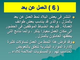 (
6
)
‫بعد‬ ‫عن‬ ‫العمل‬

‫بعد‬ ‫عن‬ ‫العمل‬ ‫نمط‬ ‫البالد‬ ‫بعض‬ ‫فى‬ ‫انتشر‬
‫طوائف‬ ‫بعض‬ ‫يناسب‬ ‫قد‬ ‫والذى‬ ، ‫بالمنزل‬
‫العمالة‬
.
‫ال‬ ‫فى‬ ‫الموظفين‬ ‫انضباط‬ ‫يعد‬ ‫فلم‬
‫حضور‬
‫الت‬ ‫نتائج‬ ‫وإنما‬ ، ‫يذكر‬ ‫معيارا‬ ‫العمل‬ ‫مكان‬ ‫الى‬
‫ى‬
‫بالمنزل‬ ‫العاملون‬ ‫يحققها‬
.

‫كثير‬ ‫تساؤالت‬ ‫العمل‬ ‫من‬ ‫النمط‬ ‫هذا‬ ‫فرض‬ ‫وقد‬
‫ة‬
‫بالتعويض‬ ‫تتعلق‬ ‫البشرية‬ ‫الموارد‬ ‫إلدارة‬
‫لالداء‬ ‫المالئمة‬ ‫والمستويات‬ ، ‫لهم‬ ‫المناسب‬
..
 