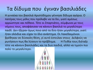 Τα δίδυμα που έγιναν βασιλιάδες
Η γυναίκα του βασιλιά Αριστόδημου γέννησε δίδυμα αγόρια. Ο
πατέρας τους μόλις που πρόλαβε να τα δει, γιατί αμέσως
αρρώστησε και πέθανε. Τότε οι Σπαρτιάτες, σύμφωνα με τους
νόμους τους, αποφάσισαν να κάνουν βασιλιά το μεγαλύτερο
παιδί. Δεν ήξεραν όμως ποιο από τα δύο ήταν μεγαλύτερο, γιατί
ήταν ολόιδια και είχαν το ίδιο ανάστημα. Οι Λακεδαιμόνιοι
βρέθηκαν σε δύσκολη θέση, γί αυτό έστειλαν στους Δελφούς να
ρωτήσουν πως θα λύσουν το πρόβλημα. Η Πυθία τους διέταξε
τότε να κάνουν βασιλιάδες και τα δυο παιδιά, αλλά να τιμούν πιο
πολύ το μεγαλύτερο.
 