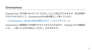 Screenpresso
Snipping Tool / 切り取り＆スケッチ でもちょっとした加工ができますが、私は枠線や
テキストを入れたくて、ScreenpressoのPro版を購入して使っています。
Screenpresso：Windows用の究極のスクリーンキャプチャツール
Screenpresso の無償版でも枠線やテキストを入れられるので、Snipping Toolで編集弱
いな、、と思ったらぜひお試しください。おすすめです。
20
 