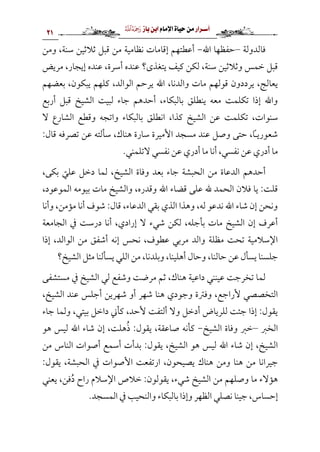 ‫أس‬
‫ـ‬
‫رار‬
‫من‬
‫حياة‬
‫اإلم‬
‫ام‬
‫ابن‬
‫ب‬
‫از‬

‫ا‬
21
‫فالدولة‬
–
‫حفظها‬
‫اهلل‬
-
‫ومن‬ ،‫سنة‬ ‫ثالثين‬ ‫قبل‬ ‫من‬ ‫نظامية‬ ‫إقامات‬ ‫أعطتهم‬
‫يتغذى؟‬ ‫كيف‬ ‫لكن‬ ،‫سنة‬ ‫وثالثين‬ ‫خمس‬ ‫قبل‬
‫مريض‬ ،‫إيجار‬ ‫عنده‬ ،‫أسرة‬ ‫عنده‬
‫بعضهم‬ ،‫يبكون‬ ‫كلهم‬ ،‫الوالد‬ ‫يرحم‬ ‫اهلل‬ ،‫والدنا‬ ‫مات‬ ‫قولهم‬ ‫يرددون‬ ،‫يعالج‬
‫أربع‬ ‫قبل‬ ‫الشيخ‬ ‫لبيت‬ ‫جاء‬ ‫أحدهم‬ ،‫بالبكاء‬ ‫ينطلق‬ ‫معه‬ ‫تكلمت‬ ‫إذا‬ ‫واهلل‬
‫تك‬ ،‫سنوات‬
‫ال‬ ‫الشارع‬ ‫وقطع‬ ‫واتجه‬ ‫بالبكاء‬ ‫انطلق‬ ،‫كذا‬ ‫الشيخ‬ ‫عن‬ ‫لمت‬
:‫قال‬ ‫تصرفه‬ ‫عن‬ ‫سألته‬ ،‫هناك‬ ‫سارة‬ ‫األميرة‬ ‫مسجد‬ ‫عند‬ ‫وصل‬ ‫حتى‬ ،‫شعوريًا‬
.‫التلمني‬ ‫نفسي‬ ‫عن‬ ‫أدري‬ ‫ما‬ ‫أنا‬ ،‫نفسي‬ ‫عن‬ ‫أدري‬ ‫ما‬
،‫بكى‬ ّ
‫علي‬ ‫دخل‬ ‫لما‬ ،‫الشيخ‬ ‫وفاة‬ ‫بعد‬ ‫جاء‬ ‫الحبشة‬ ‫من‬ ‫الدعاة‬ ‫أحدهم‬
‫قضاء‬ ‫على‬ ‫هلل‬ ‫الحمد‬ ‫فالن‬ ‫يا‬ :‫قلت‬
،‫الموعود‬ ‫بيومه‬ ‫مات‬ ‫والشيخ‬ ،‫وقدره‬ ‫اهلل‬
‫وأنا‬ ،‫مؤمن‬ ‫أنا‬ ‫شوف‬ :‫قال‬ ،‫الدعاء‬ ‫بقي‬ ‫الذي‬ ‫وهذا‬ ،‫له‬ ‫ندعو‬ ‫اهلل‬ ‫شاء‬ ‫إن‬ ‫ونحن‬
‫الجامعة‬ ‫يف‬ ‫درست‬ ‫أنا‬ ،‫إرادي‬ ‫ال‬ ‫شيء‬ ‫لكن‬ ،‫بأجله‬ ‫مات‬ ‫الشيخ‬ ‫إن‬ ‫أعرف‬
‫إذا‬ ،‫الوالد‬ ‫من‬ ‫أشفق‬ ‫إنه‬ ‫نحس‬ ،‫عطوف‬ ‫مربي‬ ‫والد‬ ‫مظلة‬ ‫تحت‬ ‫اإلسالمية‬
‫حالنا‬ ‫عن‬ ‫يسأل‬ ‫جلسنا‬
‫الشيخ؟‬ ‫مثل‬ ‫يسألنا‬ ‫اللي‬ ‫من‬ ،‫وبلدنا‬ ،‫أهلينا‬ ‫وحال‬ ،
‫مستشفى‬ ‫يف‬ ‫الشيخ‬ ‫لي‬ ‫وشفع‬ ‫مرضت‬ ‫ثم‬ ،‫هناك‬ ‫داعية‬ ‫عينني‬ ‫تخرجت‬ ‫لما‬
،‫الشيخ‬ ‫عند‬ ‫أجلس‬ ‫شهرين‬ ‫أو‬ ‫شهر‬ ‫هنا‬ ‫وجودي‬ ‫وفرتة‬ ،‫ألراجع‬ ‫التخصصي‬
‫جاء‬ ‫ولما‬ ،‫بيتي‬ ‫داخل‬ ‫كأين‬ ،‫ألحد‬ ‫ألتفت‬ ‫وال‬ ‫أدخل‬ ‫للرياض‬ ‫جئت‬ ‫إذا‬ :‫يقول‬
‫الخرب‬
–
‫الش‬ ‫وفاة‬ ‫خرب‬
‫يخ‬
-
‫هو‬ ‫ليس‬ ‫اهلل‬ ‫شاء‬ ‫إن‬ ،‫هلت‬ُ‫ذ‬ :‫يقول‬ ،‫صاعقة‬ ‫كأنه‬
‫من‬ ‫الناس‬ ‫أصوات‬ ‫أسمع‬ ‫بدأت‬ :‫يقول‬ ،‫الشيخ‬ ‫هو‬ ‫ليس‬ ‫اهلل‬ ‫شاء‬ ‫إن‬ ،‫الشيخ‬
:‫يقول‬ ،‫الحبشة‬ ‫يف‬ ‫األصوات‬ ‫ارتفعت‬ ،‫يصيحون‬ ‫هناك‬ ‫ومن‬ ‫هنا‬ ‫من‬ ‫جيرانا‬
‫يعني‬ ،‫فن‬ُ‫د‬ ‫راح‬ ‫اإلسالم‬ ‫خالص‬ :‫يقولون‬ ،‫شيء‬ ‫الشيخ‬ ‫من‬ ‫وصلهم‬ ‫ما‬ ‫هؤالء‬
‫نصلي‬ ‫جينا‬ ،‫إحساس‬
.‫المسجد‬ ‫يف‬ ‫والنحيب‬ ‫بالبكاء‬ ‫وإذا‬ ‫الظهر‬
 