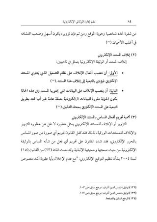 84
‫اإللكرتونية‬‫الوثائق‬ ‫إدارة‬ ‫نظم‬
‫شخصية‬ ‫حتدد‬ ‫شفرة‬ ‫من‬
‫اكتشافه‬ ‫وصعب‬ ‫أسهل‬ ‫يكون‬ ‫تزويره‬ ‫فإن‬ ‫ثم‬ ‫ومن‬ ‫املوقع‬ ‫وهوية‬
‫يف‬
‫أ‬
‫األحيان‬ ‫غلب‬
.
(
132
)
(
2
)
‫املستند‬ ‫إتالف‬
‫اإللكرتوي‬
‫املستند‬ ‫إتالف‬
‫أو‬
‫الوثيقة‬
‫اإل‬
‫لكرتون‬
‫ية‬
‫يتمثل‬
‫يف‬
‫ناحيتني‬
:

‫األوىل‬
:
‫التشغيل‬ ‫نظام‬ ‫عىل‬ ‫اإلتالف‬ ‫أفعال‬ ‫تنصب‬ ‫أن‬
‫الذي‬
‫حيتوي‬
‫امل‬
‫ستند‬
‫اإللكرتوين‬
‫بالتبعية‬ ‫فيؤدى‬
‫إىل‬
‫إتالف‬
‫املستند‬ ‫هذا‬
(.
133
)

‫الثانية‬
:
‫البيانات‬ ‫عىل‬ ‫اإلتالف‬ ‫ينصب‬ ‫أن‬
‫التي‬
‫ه‬ ‫وىف‬ ‫املستند‬ ‫حيتوهيا‬
‫احلالة‬ ‫ذه‬
‫للبيانات‬ ‫مقررة‬ ‫احلامية‬ ‫تكون‬
‫ال‬
‫إلكرتون‬
‫ية‬
‫غري‬ ‫عامة‬ ‫بصفة‬
‫أهنا‬
‫ب‬ ‫متتد‬
‫طريق‬
‫ال‬
‫املستند‬ ‫عىل‬ ‫تبعية‬
‫اإللكرتوين‬
‫الدقيق‬ ‫بمعناه‬
(.
134
)
(
3
)
‫باملستند‬ ‫املساس‬ ‫أفعال‬ ‫جتريم‬ ‫أمهية‬
‫اإللكرتوي‬
‫التزوير‬
‫أو‬
‫اإلتالف‬
‫للمستند‬
‫اإللكرتوين‬
‫التزوير‬ ‫خطورة‬ ‫عن‬ ‫تقل‬ ‫ال‬ ‫خطورة‬ ‫يمثل‬
‫واإلتالف‬
‫الورقية‬ ‫للمستندات‬
،
‫جتريم‬ ‫القانون‬ ‫كفل‬‫فقد‬ ‫لذلك‬
‫أي‬
‫امل‬ ‫صور‬ ‫من‬ ‫صورة‬
‫ساس‬
‫باملحرر‬
‫اإللكرتوين‬
،
‫املساس‬ ‫شأنه‬ ‫من‬ ‫فعل‬ ‫أي‬ ‫جتريم‬ ‫عىل‬ ‫القانون‬ ‫شدد‬ ‫فقد‬
‫بال‬
‫وثيقة‬
‫اإل‬
‫لكرتون‬
‫ية‬
( ‫املادة‬ ‫نصت‬ ‫وقد‬ ‫اإلثباتية‬ ‫وحجيتها‬ ‫صحتها‬ ‫حيث‬ ‫من‬
23
( ‫القانون‬ ‫من‬ )
15
)
‫لسنة‬
2004
‫التوقيع‬ ‫تنظيم‬ ‫بشأن‬
‫اإللكرتوين‬
:
"
‫منصوص‬ ‫أشد‬‫عقوبة‬ ‫بأية‬ ‫اإلخالل‬ ‫عدم‬ ‫مع‬
(132)
:‫أرشف‬ ‫الدين‬ ‫شمس‬ ،‫توفيق‬
‫سابق‬ ‫مرجع‬
‫ص‬،
103
.
(133)
:‫أرشف‬ ‫الدين‬ ‫شمس‬ ،‫توفيق‬
‫سابق‬ ‫مرجع‬
‫ص‬،
117
.
(134)
.‫والصفحة‬ ‫السابق‬ ‫املرجع‬
 