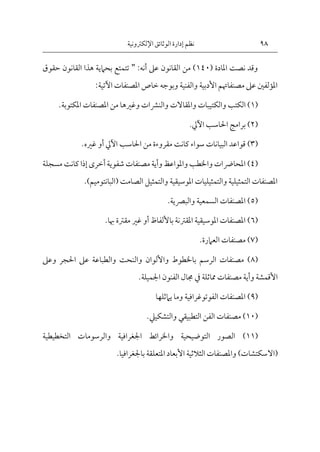 98
‫اإللكرتونية‬‫الوثائق‬ ‫إدارة‬ ‫نظم‬
( ‫املادة‬ ‫نصت‬ ‫وقد‬
140
‫القانون‬ ‫من‬ )
‫أنه‬ ‫عىل‬
:
"
‫حقوق‬ ‫القانون‬ ‫هذا‬ ‫بحامية‬ ‫تتمتع‬
‫اآلتية‬ ‫املصنفات‬ ‫خاص‬ ‫وبوجه‬ ‫والفنية‬ ‫األدبية‬ ‫مصنفاهتم‬ ‫عىل‬ ‫املؤلفني‬
:
(
1
)
‫والكت‬ ‫الكتب‬
‫املكتوبة‬ ‫املصنفات‬ ‫من‬ ‫وغريها‬ ‫والنرشات‬ ‫واملقاالت‬ ‫يبات‬
.
(
2
)
‫احلاسب‬ ‫برامج‬
‫اآليل‬
.
(
3
)
‫احلاسب‬ ‫من‬ ‫مقروءة‬ ‫كانت‬ ‫سواء‬ ‫البيانات‬ ‫قواعد‬
‫اآليل‬
‫أو‬
‫غريه‬
.
(
4
)
‫مسجلة‬ ‫كانت‬ ‫إذا‬‫أخرى‬‫شفوية‬ ‫مصنفات‬ ‫وأية‬ ‫واملواعظ‬ ‫واخلطب‬ ‫املحارضات‬
‫والتمثيل‬ ‫املوسيقية‬ ‫والتمثيليات‬ ‫التمثيلية‬ ‫املصنفات‬
‫الصامت‬
(
‫البانت‬
‫وميم‬
)
.
(
5
)
‫والبرصية‬ ‫السمعية‬ ‫املصنفات‬
.
(
6
)
‫باأللفاظ‬ ‫املقرتنة‬ ‫املوسيقية‬ ‫املصنفات‬
‫أو‬
‫هبا‬ ‫مقرتة‬ ‫غري‬
.
(
7
)
‫العامرة‬ ‫مصنفات‬
.
(
8
)
‫واأللوا‬ ‫باخلطوط‬ ‫الرسم‬ ‫مصنفات‬
‫ن‬
‫وعىل‬ ‫احلجر‬ ‫عىل‬ ‫والطباعة‬ ‫والنحت‬
‫مماثلة‬ ‫مصنفات‬ ‫وأية‬ ‫األقمشة‬
‫يف‬
‫اجلميلة‬ ‫الفنون‬ ‫جمال‬
.
(
9
)
‫يامثلها‬ ‫وما‬ ‫الفوتوغرافية‬ ‫املصنفات‬
(
10
)
‫الفن‬ ‫مصنفات‬
‫التطبيقي‬
‫والتشكييل‬
.
(
11
)
‫التخطيطية‬ ‫والرسومات‬ ‫اجلغرافية‬ ‫واخلرائط‬ ‫التوضيحية‬ ‫الصور‬
(
‫ا‬
‫ال‬
‫باجلغرافيا‬ ‫املتعلقة‬ ‫األبعاد‬ ‫الثالثية‬ ‫واملصنفات‬ )‫سكتشات‬
.
 