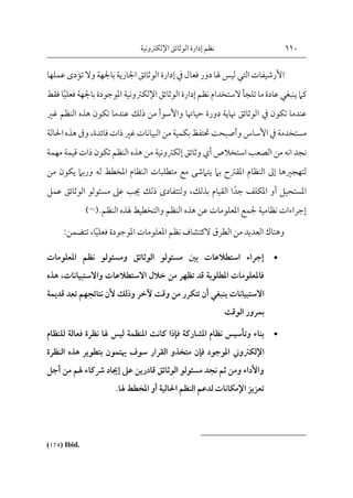 110
‫اإللكرتونية‬‫الوثائق‬ ‫إدارة‬ ‫نظم‬
‫األرشيفات‬
‫التي‬
‫فعال‬ ‫دور‬‫هلا‬ ‫ليس‬
‫يف‬
‫إدارة‬
‫عمل‬ ‫تؤدى‬ ‫وال‬ ‫باجلهة‬ ‫اجلارية‬ ‫الوثائق‬
‫ها‬
‫كام‬
‫ينبغي‬
‫نظم‬ ‫الستخدام‬‫تلجأ‬ ‫ما‬ ‫عادة‬
‫إدارة‬
‫الوثائق‬
‫اإل‬
‫لكرتون‬
‫ية‬
‫ف‬ ‫باجلهة‬ ‫املوجودة‬
‫علي‬
‫ا‬
‫فقط‬
‫تكون‬ ‫عندما‬
‫يف‬
‫غري‬ ‫النظم‬ ‫هذه‬ ‫تكون‬ ‫عندما‬ ‫ذلك‬ ‫من‬ ‫واألسوأ‬ ‫حياهتا‬ ‫دورة‬ ‫هناية‬ ‫الوثائق‬
‫مستخدمة‬
‫يف‬
‫األساس‬
‫و‬
‫فائدة‬ ‫ذات‬‫غري‬ ‫البيانات‬ ‫من‬ ‫بكمية‬ ‫حتتفظ‬ ‫أصبحت‬
،
‫و‬
‫احلالة‬ ‫هذه‬ ‫ىف‬
‫استخالص‬ ‫الصعب‬ ‫من‬ ‫انه‬ ‫نجد‬
‫أي‬
‫وثائق‬
‫إلكرتون‬
‫ية‬
‫مهمة‬ ‫قيمة‬ ‫ذات‬ ‫تكون‬ ‫النظم‬ ‫هذه‬ ‫من‬
‫لتهجريها‬
‫إىل‬
‫يت‬ ‫بام‬ ‫املقرتح‬ ‫النظام‬
‫من‬ ‫يكون‬ ‫وربام‬ ‫له‬ ‫املخطط‬ ‫النظام‬ ‫متطلبات‬ ‫مع‬ ‫امشى‬
‫املستحيل‬
‫أو‬
‫جد‬ ‫املكلف‬
‫ا‬
‫بذلك‬ ‫القيام‬
،
‫ولتتفاد‬
‫ى‬
‫عم‬ ‫الوثائق‬ ‫مسئولو‬ ‫عىل‬ ‫جيب‬ ‫ذلك‬
‫ل‬
‫النظم‬ ‫هلذه‬ ‫والتخطيط‬ ‫النظم‬ ‫هذه‬ ‫عن‬ ‫املعلومات‬ ‫جلمع‬ ‫نظامية‬ ‫إجراءات‬
.
(
174
)
‫فعلي‬ ‫املوجودة‬ ‫املعلومات‬ ‫نظم‬ ‫الكتشاف‬ ‫الطرق‬ ‫من‬ ‫العديد‬ ‫وهناك‬
‫ا‬
،
‫تتضمن‬
:

‫املعلومات‬ ‫نظم‬ ‫ومسئولو‬ ‫الوثائق‬ ‫مسئولو‬ ‫بني‬ ‫استطالعات‬ ‫إجراء‬
‫واالستبيانا‬ ‫االستطالعات‬ ‫خالل‬ ‫من‬ ‫تظهر‬ ‫قد‬ ‫املطلوبة‬ ‫فاملعلومات‬
‫ت‬
،
‫هذه‬
‫االستبيانا‬
‫ت‬
‫ينبغي‬
‫آلخر‬ ‫وقت‬ ‫من‬ ‫تتكرر‬ ‫أن‬
‫و‬
‫نتائجهم‬ ‫ألن‬ ‫ذلك‬
‫تعد‬
‫ق‬
‫ديمة‬
‫الوقت‬ ‫بمرور‬

‫ليس‬ ‫املنظمة‬ ‫كانت‬ ‫فإذا‬ ‫املشاركة‬ ‫نظام‬ ‫وتأسيس‬ ‫بناء‬
‫للنظ‬ ‫فعالة‬ ‫نظرة‬ ‫هلا‬
‫ام‬
‫اإل‬
‫لكرتوين‬
‫النظرة‬ ‫هذه‬ ‫بتطوير‬ ‫هيتمون‬ ‫سوف‬ ‫القرار‬ ‫متخذو‬ ‫فإن‬ ‫املوجود‬
‫أجل‬ ‫من‬ ‫هلم‬ ‫رشكاء‬ ‫إجياد‬ ‫عىل‬ ‫قادرين‬ ‫الوثائق‬ ‫مسئولو‬ ‫نجد‬ ‫ثم‬ ‫ومن‬ ‫واألداء‬
‫احلالية‬ ‫النظم‬ ‫لدعم‬ ‫اإلمكانات‬ ‫تعزيز‬
‫أو‬
‫هلا‬ ‫املخطط‬
.
(174) Ibid.
 