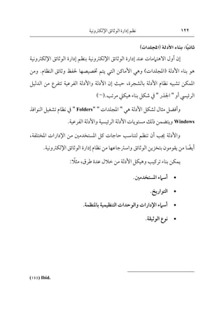 122
‫اإللكرتونية‬‫الوثائق‬ ‫إدارة‬ ‫نظم‬
ً‫ي‬‫ثان‬
ًًًً
‫ا‬
ً:
‫بناءًاألدلة‬
ً
‫ا‬
‫اجمللدات‬
)
ً
‫عند‬ ‫االهتاممات‬ ‫أول‬ ‫إن‬
‫إدارة‬
‫الوثائق‬
‫اإل‬
‫لكرتون‬
‫ية‬
‫بنظم‬
‫إدارة‬
‫الوثائق‬
‫اإل‬
‫لكرت‬
‫ون‬
‫ية‬
‫األدلة‬ ‫بناء‬ ‫هو‬
(
‫املجلدات‬
)
‫وهي‬
‫األماكن‬
‫التي‬
‫النظام‬ ‫وثائق‬ ‫حلفظ‬ ‫ختصيصها‬ ‫يتم‬
.
‫ومن‬
‫بالشجرة‬ ‫األدلة‬ ‫نظام‬ ‫تشبيه‬ ‫املمكن‬
،
‫الدليل‬ ‫من‬ ‫تتفرع‬ ‫الفرعية‬ ‫واألدلة‬ ‫األدلة‬ ‫إن‬ ‫حيث‬
‫الرئييس‬
‫أو‬
"
‫اجلذر‬
"
‫يف‬
‫بناء‬ ‫شكل‬
‫هيكيل‬
‫مرتب‬
.
(
195
)
‫األدلة‬ ‫لشكل‬ ‫مثال‬ ‫وأفضل‬
‫هي‬
"
‫املجلدات‬
"
"
Folders
"
‫يف‬
‫النوافذ‬ ‫تشغيل‬ ‫نظام‬
Windows
‫الفرعية‬ ‫واألدلة‬ ‫الرئيسية‬ ‫األدلة‬ ‫مستويات‬ ‫ذلك‬ ‫ويتضمن‬
.
‫املختلفة‬ ‫اإلدارات‬ ‫من‬ ‫املستخدمني‬ ‫كل‬ ‫حاجات‬ ‫لتناسب‬ ‫تنظم‬ ‫أن‬ ‫جيب‬ ‫واألدلة‬
،
‫ا‬‫أيض‬
‫الوثائ‬ ‫بتخزين‬ ‫يقومون‬ ‫من‬
‫ق‬
‫نظام‬ ‫من‬ ‫واسرتجاعها‬
‫إدارة‬
‫الوثائق‬
‫اإل‬
‫لكرتون‬
‫ي‬
.‫ة‬
‫طرق‬ ‫عدة‬ ‫خالل‬ ‫من‬ ‫األدلة‬ ‫وهيكل‬ ‫تركيب‬ ‫بناء‬ ‫يمكن‬
،
‫مثال‬
:

‫املستخدمني‬ ‫أسامء‬
.

‫التواريخ‬
.

‫باملنظمة‬ ‫التنظيمية‬ ‫والوحدات‬ ‫اإلدارات‬ ‫أسامء‬
.

‫الوثيقة‬ ‫نوع‬
.
(195) Ibid.
 