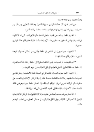 192
‫اإللكرتونية‬‫الوثائق‬ ‫إدارة‬ ‫نظم‬
ً:‫ًا‬‫ع‬‫راب‬
ًًًً ًًً
‫تقييم‬
ً
‫ومراجعةًاخلطة‬
ً
‫يتم‬ ‫أن‬ ‫جيب‬ ‫للتطبيق‬ ‫وصاحلة‬ ‫املفعول‬ ‫سارية‬ ‫الطوارئ‬ ‫خطة‬ ‫أن‬ ‫ضامن‬ ‫أجل‬ ‫من‬
‫ملا‬ ‫وذلك‬ ‫منتظمة‬ ‫قاعدة‬ ‫عىل‬ ‫وتطبيقها‬ ‫عليها‬ ‫التدريب‬ ‫يتم‬ ‫ثم‬ ‫اختبارها‬
‫ييل‬
:
1
‫اختبار‬.
‫الضعف‬ ‫مناطق‬ ‫حتديد‬ ‫عىل‬ ‫يساعد‬ ‫اخلطة‬
‫أو‬
‫اإلجراءات‬
‫التي‬
‫ت‬ ‫ال‬ ‫قد‬
‫كون‬
‫يف‬
‫احلسبان‬
،
‫والتي‬
‫حقيقية‬ ‫كارثة‬ ‫أثناء‬‫اإلجراءات‬ ‫هذه‬ ‫تطبيق‬ ‫عند‬ ‫تظهر‬ ‫قد‬
‫أو‬
‫طوارئ‬ ‫حالة‬
‫حقيقية‬
.
2
‫يربز‬ ‫سوف‬ ‫التدريب‬.
‫أي‬
‫نقائص‬
‫يف‬
‫اخلطة‬
‫والتي‬
‫نتيجة‬ ‫حدوثها‬ ‫املمكن‬ ‫من‬
‫تنظيمية‬ ‫لتغيريات‬
‫أو‬
‫باجلهة‬ ‫عملية‬
.
3
‫تنقيحات‬ ‫أى‬.
‫أو‬
‫جيب‬ ‫تعديالت‬
‫أن‬
‫فور‬ ‫تضاف‬
‫ا‬
‫إىل‬
‫ولضام‬ ‫للتأكد‬ ‫وذلك‬ ‫اخلطة‬
‫ن‬
‫فاعليتها‬ ‫بكامل‬ ‫للتطبيق‬ ‫صاحلة‬ ‫اخلطة‬ ‫أن‬
‫يف‬
‫األوقا‬ ‫كل‬
‫ت‬
‫الظروف‬ ‫مجيع‬ ‫وىف‬
.
4
‫مع‬ ‫ومتوافقة‬ ‫لالستخدام‬ ‫قابلة‬ ‫البديلة‬ ‫املواقع‬ ‫كانت‬ ‫إذا‬ ‫حيدد‬ ‫سوف‬ ‫اخلطة‬ ‫اختبار‬.
‫النظام‬ ‫احتياجات‬
،
‫صاحب‬ ‫املنظمة‬ ‫كانت‬ ‫وإذا‬
‫نظام‬ ‫ة‬
‫إدارة‬
‫الوثائق‬
‫اإل‬
‫لكرتون‬
‫ية‬
‫تعت‬
‫مد‬
‫عىل‬
‫منظامت‬
‫أو‬
‫البديلة‬ ‫املواقع‬ ‫لتوفري‬ ‫آخرين‬ ‫رشكاء‬
،
‫نقاط‬ ‫يعرض‬ ‫سوف‬ ‫اخلطة‬ ‫اختبار‬ ‫فإن‬
‫هلذه‬ ‫الضعف‬
‫االعتامدية‬
،
‫باإلضافة‬
‫إىل‬
‫التفاصيل‬ ‫حتديد‬
‫التي‬
‫إمهاهلا‬ ‫تم‬ ‫قد‬
.
5
‫يساعد‬ ‫سوف‬‫االختبار‬.
‫ا‬‫أيض‬
‫نظام‬ ‫كان‬‫إذا‬‫ما‬ ‫حتديد‬ ‫عىل‬
‫إدارة‬
‫الوثائق‬
‫اإل‬
‫ل‬
‫كرتون‬
‫ية‬
‫البديل‬
(
‫االحتياطي‬
)
‫كافي‬
‫ا‬
‫والرتكيب‬ ‫النقل‬ ‫وسهل‬
‫يف‬
‫الوض‬ ‫تطلب‬ ‫متى‬ ‫العمل‬ ‫مناطق‬
‫ع‬
‫ذلك‬
.
 