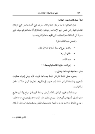 196
‫اإللكرتونية‬‫الوثائق‬ ‫إدارة‬ ‫نظم‬
ً‫ال‬‫أو‬
ً ًً
ً:
ً‫عمل‬
‫قائمةًبهذهًالوثائق‬
ً
‫الوثائق‬ ‫مجيع‬ ‫ومتييز‬ ‫حتديد‬ ‫يتيح‬ ‫سوف‬ ‫اهلامة‬ ‫النظام‬ ‫بوثائق‬ ‫اخلاصة‬ ‫القوائم‬ ‫عمل‬
‫باجلهة‬ ‫اهلامة‬
‫والتي‬
‫واملوظفني‬ ‫اإلدارات‬ ‫مجيع‬ ‫ختص‬
‫إضافة‬
‫إىل‬
‫ت‬ ‫سوف‬ ‫القوائم‬ ‫هذه‬ ‫أن‬
‫تيح‬
‫والعمليات‬ ‫النشاطات‬ ‫كل‬ ‫معرفة‬
‫التي‬
.‫بدعمها‬ ‫الوثائق‬ ‫هذه‬ ‫تقوم‬
‫عىل‬ ‫القائمة‬ ‫هذه‬ ‫وتشتمل‬
:

‫الوثائق‬ ‫عليه‬ ‫املخزن‬ ‫الوسيط‬ ‫ونوع‬ ‫بيانات‬
.

‫الوسيط‬ ‫مكان‬
.

‫امللف‬ ‫اسم‬
.

‫بالوسيط‬ ‫اخلاصة‬ ‫احلامية‬ ‫إجراءات‬
.
(
302
)
‫ثانيا‬
ً:
‫معاجلةًالوسائطًوختزينها‬
ً
‫فإنه‬ ‫ختزينها‬ ‫ووسائط‬ ‫اهلامة‬ ‫بالوثائق‬ ‫قائمة‬ ‫عمل‬ ‫بمجرد‬
‫ينبغي‬
‫عمليا‬ ‫إجراء‬
‫ت‬
‫محايتها‬ ‫ليتم‬ ‫اهلامة‬ ‫للوثائق‬ ‫واملعاجلة‬ ‫التخزين‬
‫يف‬
‫الطبيعية‬ ‫الظروف‬
‫أو‬
‫يف‬
‫ح‬
‫اخلطر‬ ‫االت‬
‫والكوارث‬
.
‫بالنظام‬ ‫الوثائق‬ ‫ختزين‬ ‫املمكن‬ ‫ومن‬
‫أو‬
‫ختزينية‬ ‫وسائط‬ ‫عىل‬
‫يف‬
‫وأما‬ ‫مواقع‬
‫خارج‬ ‫كن‬
‫من‬ ‫تأمينها‬ ‫لضامن‬ ‫اجلهة‬
‫أي‬
‫خماطر‬
،
‫وينبغي‬
‫اجلهة‬ ‫حاجة‬ ‫مع‬ ‫يتفق‬ ‫بام‬ ‫اإلجراءات‬ ‫هذه‬ ‫تطوير‬
‫ب‬‫النظام‬‫ومسئولو‬‫الطوارئ‬‫فرق‬‫عىل‬‫اإلجراءات‬‫هذه‬‫وتوزيع‬
‫الوثائ‬‫هذه‬‫محاية‬‫يكون‬‫حيث‬
‫ق‬
(302) Ibid., p.55.
 