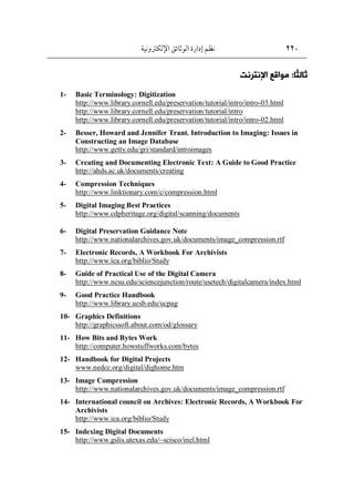 220
‫اإللكرتونية‬‫الوثائق‬ ‫إدارة‬ ‫نظم‬
ً‫ث‬‫ثال‬
‫ا‬
:
‫اإلنررنت‬ ‫مواقع‬
1- Basic Terminology: Digitization
http://www.library.cornell.edu/preservation/tutorial/intro/intro-03.html
http://www.library.cornell.edu/preservation/tutorial/intro
http://www.library.cornell.edu/preservation/tutorial/intro/intro-02.html
2- Besser, Howard and Jennifer Trant. Introduction to Imaging: Issues in
Constructing an Image Database
http://www.getty.edu/gri/standard/introimages
3- Creating and Documenting Electronic Text: A Guide to Good Practice
http://ahds.ac.uk/documents/creating
4- Compression Techniques
http://www.linktionary.com/c/compression.html
5- Digital Imaging Best Practices
http://www.cdpheritage.org/digital/scanning/documents
6- Digital Preservation Guidance Note
http://www.nationalarchives.gov.uk/documents/image_compression.rtf
7- Electronic Records, A Workbook For Archivists
http://www.ica.org/biblio/Study
8- Guide of Practical Use of the Digital Camera
http://www.ncsu.edu/sciencejunction/route/usetech/digitalcamera/index.html
9- Good Practice Handbook
http://www.library.ucsb.edu/ucpag
10- Graphics Definitions
http://graphicssoft.about.com/od/glossary
11- How Bits and Bytes Work
http://computer.howstuffworks.com/bytes
12- Handbook for Digital Projects
www.nedcc.org/digital/dighome.htm
13- Image Compression
http://www.nationalarchives.gov.uk/documents/image_compression.rtf
14- International council on Archives: Electronic Records, A Workbook For
Archivists
http://www.ica.org/biblio/Study
15- Indexing Digital Documents
http://www.gslis.utexas.edu/~scisco/inel.html
 