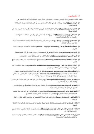1
-
‫ملخص‬
‫تمهيدي‬
‫هي‬ ‫العناصر‬ ‫هذه‬ ‫أهم‬ .‫الذكية‬ ‫األنظمة‬ ‫لتكوين‬ ‫تتكامل‬ ‫التي‬ ‫والتقنيات‬ ‫المكونات‬ ‫من‬ ‫العديد‬ ‫تشمل‬ ‫االصطناعي‬ ‫الذكاء‬ ‫عناصر‬
:
1
)
‫البيانات‬
(Data):
‫وكافية‬ ‫عالية‬ ‫جودة‬ ‫ذات‬ ‫البيانات‬ ‫تكون‬ ‫أن‬ ‫يجب‬ .‫االصطناعي‬ ‫للذكاء‬ ‫األساسي‬ ‫الوقود‬ ‫هي‬ ‫البيانات‬
‫النماذج‬ ‫لتدريب‬
.
2
)
‫الخوارزميات‬
(Algorithms):
‫على‬ ً‫ء‬‫بنا‬ ‫القرارات‬ ‫اتخاذ‬ ‫أو‬ ‫المشاكل‬ ‫لحل‬ ‫النظام‬ ‫يتبعها‬ ‫التي‬ ‫والخطوات‬ ‫اإلجراءات‬ ‫هي‬
‫المدخلة‬ ‫البيانات‬
.
3
)
‫اآللي‬ ‫التعلم‬
(Machine Learning):
‫التعلم‬ ‫تستطيع‬ ‫أنظمة‬ ‫بناء‬ ‫على‬ ‫يركز‬ ‫الذي‬ ‫االصطناعي‬ ‫الذكاء‬ ‫فروع‬ ‫أحد‬
‫والتجربة‬ ‫البيانات‬ ‫خالل‬ ‫من‬ ‫والتحسين‬
.
4
)
‫العميق‬ ‫التعلم‬
(Deep Learning):
‫طريقة‬ ‫لمحاكاة‬ ‫االصطناعية‬ ‫العصبية‬ ‫الشبكات‬ ‫يستخدم‬ ‫اآللي‬ ‫التعلم‬ ‫من‬ ‫متقدم‬ ‫نوع‬
‫البيانات‬ ‫ومعالجة‬ ‫البشر‬ ‫تعلم‬
.
5
)
‫الطبيعية‬ ‫اللغة‬ ‫معالجة‬
(Natural Language Processing - NLP):
‫اللغات‬ ‫وتفسير‬ ‫فهم‬ ‫من‬ ‫األنظمة‬ ‫تمكن‬ ‫تقنية‬
‫البشرية‬
.
6
)
‫الروبوتات‬
(Robotics):
‫المختلفة‬ ‫المهام‬ ‫أداء‬ ‫على‬ ‫القادرة‬ ‫الروبوتات‬ ‫وبناء‬ ‫تصميم‬ ‫في‬ ‫االصطناعي‬ ‫الذكاء‬ ‫تطبيق‬
.
7
)
‫الحاسوبية‬ ‫الرؤية‬
(Computer Vision):
‫والفيديوهات‬ ‫الصور‬ ‫وتحليل‬ ‫تفسير‬ ‫من‬ ‫األنظمة‬ ‫تمكن‬ ‫تقنية‬
.
8
)
‫والمحاكاة‬ ‫النمذجة‬
(Modeling and Simulation):
‫وتوقع‬ ‫واقعية‬ ‫سيناريوهات‬ ‫لمحاكاة‬ ‫الحاسوبية‬ ‫النماذج‬ ‫استخدام‬
‫النتائج‬
.
9
)
‫المعزز‬ ‫اآللي‬ ‫والتعلم‬ ‫االستدالل‬
(Inference and Reinforcement Learning):
‫اتخاذ‬ ‫من‬ ‫األنظمة‬ ‫تمكن‬ ‫تقنيات‬
‫والعقوبات‬ ‫المكافآت‬ ‫على‬ ً‫ء‬‫بنا‬ ‫األداء‬ ‫وتحسين‬ ‫القرارات‬
.
10
)
‫والتشريعات‬ ‫األخالقيات‬
(Ethics and Regulations):
‫استخدام‬ ‫لضمان‬ ‫والقانونية‬ ‫األخالقية‬ ‫الجوانب‬ ‫في‬ ‫النظر‬
‫االصطناعية‬ ‫العصبية‬ ‫الشبكات‬
(Artificial Neural Networks):
‫تحاكي‬ ‫حيث‬ ،‫العميق‬ ‫التعلم‬ ‫لتقنيات‬ ‫األساس‬ ‫تشكل‬
‫المترابطة‬ ‫العصبية‬ ‫الوحدات‬ ‫من‬ ‫طبقات‬ ‫خالل‬ ‫من‬ ‫البشري‬ ‫الدماغ‬ ‫عمل‬ ‫طريقة‬
.
11
)
‫المراقب‬ ‫غير‬ ‫التعلم‬
(Unsupervised Learning):
‫المسمى‬ ‫غير‬ ‫البيانات‬ ‫تحليل‬ ‫على‬ ‫يعتمد‬ ‫الذي‬ ‫اآللي‬ ‫التعلم‬ ‫من‬ ‫نوع‬
‫الخفية‬ ‫والعالقات‬ ‫األنماط‬ ‫الكتشاف‬
.
12
)
‫المراقب‬ ‫التعلم‬
(Supervised Learning):
‫لتدريب‬ ‫تسميات‬ ‫مع‬ ‫ا‬ً‫ق‬‫مسب‬ ‫مدخلة‬ ‫بيانات‬ ‫مجموعة‬ ‫استخدام‬ ‫على‬ ‫يعتمد‬
‫جديدة‬ ‫بيانات‬ ‫على‬ ‫بالمخرجات‬ ‫التنبؤ‬ ‫على‬ ‫النموذج‬
.
13
)
‫مراقب‬ ‫النصف‬ ‫التعلم‬
(Semi-Supervised Learning):
‫يستخدم‬ ‫حيث‬ ،‫المراقب‬ ‫وغير‬ ‫المراقب‬ ‫التعلم‬ ‫بين‬ ‫يجمع‬
‫النموذج‬ ‫دقة‬ ‫لتحسين‬ ‫المسمى‬ ‫غير‬ ‫البيانات‬ ‫من‬ ‫كبيرة‬ ‫كمية‬ ‫مع‬ ‫المسمى‬ ‫البيانات‬ ‫من‬ ‫صغيرة‬ ‫كمية‬
.
14
)
‫الخبيرة‬ ‫النظم‬
(Expert Systems):
‫واتخاذ‬ ‫المشورة‬ ‫لتقديم‬ ‫معين‬ ‫مجال‬ ‫في‬ ‫المتخصصة‬ ‫المعرفة‬ ‫على‬ ‫تعتمد‬ ‫برامج‬
‫القرارات‬
.
15
)
‫االصطناعي‬ ‫الذكاء‬
‫التفاعلي‬
(Reactive AI):
‫األنماط‬ ‫أو‬ ‫القواعد‬ ‫على‬ ً‫ء‬‫بنا‬ ‫محددة‬ ‫لمواقف‬ ‫تستجيب‬ ‫بسيطة‬ ‫تفاعلية‬ ‫نظم‬
‫المدخلة‬
.
16
)
‫الذاكرة‬ ‫على‬ ‫القائم‬ ‫االصطناعي‬ ‫الذكاء‬
(Memory-Based AI):
‫لتحسين‬ ‫السابقة‬ ‫والتجارب‬ ‫السابقة‬ ‫المعلومات‬ ‫يستخدم‬
‫القرارات‬ ‫واتخاذ‬ ‫األداء‬
.
17
)
‫الذاتي‬ ‫االصطناعي‬ ‫الذكاء‬ ‫وكيل‬
(Autonomous AI Agents):
‫المحيطة‬ ‫البيئة‬ ‫مع‬ ‫والتفاعل‬ ‫التعلم‬ ‫يمكنها‬ ‫ذكية‬ ‫أنظمة‬
‫محددة‬ ‫أهداف‬ ‫لتحقيق‬ ‫مستقل‬ ‫بشكل‬ ‫بها‬
.
 