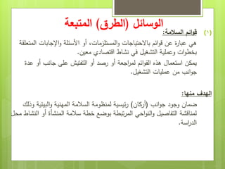 ‫الوسائل‬
(
‫الطرق‬
)
‫المتبعة‬
(1)
‫السالمة‬ ‫ائم‬‫و‬‫ق‬
:
‫المستلزمات‬‫و‬ ‫باالحتياجات‬ ‫ائم‬‫و‬‫ق‬ ‫عن‬ ‫ة‬
‫ر‬‫عبا‬ ‫هي‬
،
‫المتعلقة‬ ‫اإلجابات‬‫و‬ ‫األسئلة‬ ‫أو‬
‫معين‬ ‫اقتصادي‬ ‫نشاط‬ ‫في‬ ‫التشغيل‬ ‫وعملية‬ ‫ات‬‫و‬‫بخط‬
.
‫عدة‬ ‫أو‬ ‫جانب‬ ‫على‬ ‫التفتيش‬ ‫أو‬ ‫رصد‬ ‫أو‬ ‫اجعة‬
‫ر‬‫لم‬ ‫ائم‬‫و‬‫الق‬ ‫هذه‬ ‫استعمال‬ ‫يمكن‬
‫التشغيل‬ ‫عمليات‬ ‫من‬ ‫انب‬‫و‬‫ج‬
.
‫منها‬ ‫الهدف‬
:
‫انب‬‫و‬‫ج‬ ‫وجود‬ ‫ضمان‬
(
‫أركان‬
)
‫وذلك‬ ‫البيئية‬‫و‬ ‫المهنية‬ ‫السالمة‬ ‫لمنظومة‬ ‫ئيسية‬‫ر‬
‫محل‬ ‫النشاط‬ ‫أو‬ ‫المنشأة‬ ‫سالمة‬ ‫خطة‬ ‫بوضع‬ ‫تبطة‬‫ر‬‫الم‬ ‫احي‬‫و‬‫الن‬‫و‬ ‫التفاصيل‬ ‫لمناقشة‬
‫اسة‬
‫ر‬‫الد‬
.
 
