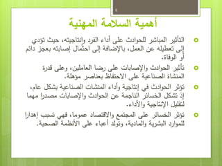 ‫المهنية‬ ‫السالمة‬ ‫أهمية‬

‫تؤدي‬ ‫حيث‬ ،‫نتاجيته‬‫ا‬‫و‬ ‫الفرد‬ ‫أداء‬ ‫على‬ ‫ادث‬‫و‬‫للح‬ ‫المباشر‬ ‫التأثير‬
‫دائم‬ ‫بعجز‬ ‫إصابته‬ ‫احتمال‬ ‫إلى‬ ‫باإلضافة‬ ،‫العمل‬ ‫عن‬ ‫تعطيله‬ ‫إلى‬
‫الوفاة‬ ‫أو‬
.

‫ة‬
‫ر‬‫قد‬ ‫وعلى‬ ،‫العاملين‬ ‫رضا‬ ‫على‬ ‫اإلصابات‬‫و‬ ‫ادث‬‫و‬‫الح‬ ‫تأثير‬
‫الصناعية‬ ‫المنشاة‬
‫على‬
‫مؤهلة‬ ‫بعناصر‬ ‫االحتفاظ‬
.

‫أداء‬‫و‬ ‫إنتاجية‬ ‫في‬ ‫ادث‬‫و‬‫الح‬ ‫تؤثر‬
‫الصناعية‬ ‫المنشات‬
‫بشكل‬
،‫عام‬
‫مهما‬ ‫ا‬
‫ر‬‫مصد‬ ‫اإلصابات‬‫و‬ ‫ادث‬‫و‬‫الح‬ ‫عن‬ ‫الناجمة‬ ‫الخسائر‬ ‫تشكل‬ ‫إذ‬
‫األداء‬‫و‬ ‫اإلنتاجية‬ ‫لتقليل‬
.

‫ا‬
‫ر‬‫إهدا‬ ‫تسبب‬ ‫فهي‬ ،‫عموما‬ ‫االقتصاد‬‫و‬ ‫المجتمع‬ ‫على‬ ‫الخسائر‬ ‫تؤثر‬
‫الصحية‬ ‫األنظمة‬ ‫على‬ ‫أعباء‬ ‫وتولد‬ ،‫المادية‬‫و‬ ‫ية‬‫ر‬‫البش‬ ‫ارد‬‫و‬‫للم‬
.
4
 