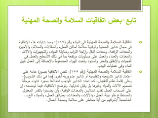 ‫تابع‬
-
‫المهنية‬ ‫الصحة‬‫و‬ ‫السالمة‬ ‫اتفاقيات‬ ‫بعض‬

‫رقم‬ ‫البناء‬ ‫في‬ ‫المهنية‬ ‫الصحة‬‫و‬ ‫السالمة‬ ‫اتفاقية‬
(
167
:)
‫االتفاقية‬ ‫هذه‬ ‫تناولته‬ ‫ومما‬
‫ة‬
‫ز‬‫األجه‬‫و‬ ،‫الساللم‬‫و‬ ‫السقاالت‬‫و‬ ،‫العمل‬ ‫أماكن‬ ‫سالمة‬ ‫الوقاية‬‫و‬ ‫الحماية‬ ‫تدابير‬ ‫مجال‬ ‫في‬
‫اآلالت‬‫و‬ ‫ات‬
‫ز‬‫التجهي‬‫و‬ ،‫اد‬‫و‬‫الم‬ ‫ومناولة‬ ‫اب‬
‫ر‬‫الت‬ ‫احة‬
‫ز‬‫ا‬‫و‬ ‫النقل‬ ‫ومعدات‬ ،‫افعة‬
‫ر‬‫ال‬ ‫المعدات‬‫و‬
‫في‬ ‫العمل‬‫و‬ ‫األسطح‬ ‫ذلك‬ ‫في‬ ‫بما‬ ‫تفعة‬‫ر‬‫م‬ ‫مستويات‬ ‫على‬ ‫العمل‬‫و‬ ،‫العدد‬‫و‬ ‫المعدات‬‫و‬
‫فوق‬ ‫العمل‬ ‫إلى‬ ‫باإلضافة‬ ‫المضغوط‬ ‫اء‬‫و‬‫اله‬ ‫وتحت‬ ‫السدود‬‫و‬ ‫الحفر‬‫و‬ ‫اإلنفاق‬‫و‬ ‫ات‬‫و‬‫الفج‬
‫الهدم‬ ‫عمليات‬ ‫وفي‬ ‫الماء‬
.

‫المهنية‬ ‫الصحة‬‫و‬ ‫السالمة‬ ‫اتفاقية‬
(
‫رقم‬
155
:)
‫على‬ ‫عامة‬ ‫ة‬
‫ر‬‫بصو‬ ‫االتفاقية‬ ‫تنص‬
‫ى‬
‫أخر‬ ‫ية‬‫ر‬‫ضرو‬ ‫تدابير‬ ‫أو‬ ‫وتنظيمية‬ ‫يعية‬‫ر‬‫تش‬ ‫تدابير‬ ‫اعتماد‬
(
‫يب‬‫ر‬‫التد‬ ‫ذلك‬ ‫في‬ ‫بما‬
)
،
‫مرحلة‬ ‫انتهاء‬ ‫بمجرد‬ ‫اتخاذها‬ ‫اجب‬‫و‬‫ال‬ ‫التدابير‬ ‫تحدد‬ ‫كما‬ ،‫للتفتيش‬ ‫نظام‬ ‫إقامة‬ ‫وعلى‬
‫تداولها‬ ‫وقبل‬ ‫بل‬ ‫ها‬
‫وغير‬ ‫اد‬‫و‬‫الم‬‫و‬ ‫اآلالت‬ ‫تصميم‬
.
‫إن‬ ،‫توضحه‬ ‫فيما‬ ،‫االتفاقية‬ ‫وتوضح‬
‫المعقول‬ ‫بالقدر‬ ‫ا‬‫و‬‫يضمن‬ ‫ان‬‫و‬ ،‫اقية‬‫و‬‫ال‬ ‫المعدات‬‫و‬ ‫المالبس‬ ‫تقديم‬ ‫العمل‬ ‫أصحاب‬ ‫على‬
‫الخ‬ ،‫اد‬‫و‬‫الم‬‫و‬ ،‫العمل‬ ‫ائق‬
‫ر‬‫وط‬ ،‫المعدات‬‫و‬ ،‫اآلالت‬‫و‬ ،‫العمل‬ ‫بيئة‬ ‫خلو‬ ‫المستطاع‬‫و‬
...
‫العمال‬ ‫وصحة‬ ‫سالمة‬ ‫على‬ ‫مخاطر‬ ‫أية‬ ‫من‬ ‫افهم‬
‫ر‬‫إلش‬ ‫الخاضعة‬
.
 