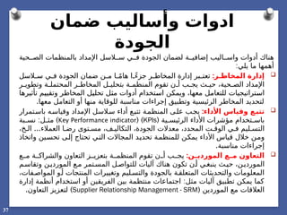 ‫ضمان‬ ‫وأساليب‬ ‫ادوات‬
‫الجودة‬
‫هناك‬
‫اليب‬ ‫واس‬ ‫أدوات‬
‫لضمان‬ ‫ة‬ ‫إضافي‬
‫ا‬
‫اإلمداد‬ ‫السل‬ ‫س‬ ‫ي‬ ‫ف‬ ‫لجودة‬
‫ب‬
‫حية‬ ‫الص‬ ‫المنظمات‬
:‫يلي‬ ‫ما‬ ‫أهمها‬

:‫ر‬ ‫المخاط‬ ‫إدارة‬
‫السل‬ ‫س‬ ‫ي‬ ‫ف‬ ‫الجودة‬ ‫ضمان‬ ‫ن‬ ‫م‬ ‫ا‬ ً‫م‬‫ها‬ ‫ا‬ ً‫ء‬‫جز‬ ‫ر‬ ‫المخاط‬ ‫إدارة‬ ‫بر‬ ‫تعت‬
‫ر‬ ‫وتطوي‬ ‫ة‬ ‫المحتمل‬ ‫ر‬ ‫المخاط‬ ‫ل‬ ‫بتحلي‬ ‫ة‬ ‫المنظم‬ ‫تقوم‬ ‫ن‬ ‫أ‬ ‫ب‬ ‫يج‬ ‫ث‬ ‫حي‬ ،‫حية‬ ‫الص‬ ‫اإلمداد‬
‫تأثيرها‬ ‫وتقييم‬ ‫المخاطر‬ ‫تحليل‬ ‫مثل‬ ‫أدوات‬ ‫استخدام‬ ‫ويمكن‬ ،‫معها‬ ‫للتعامل‬ ‫استراتيجيات‬
.‫معها‬ ‫التعامل‬ ‫أو‬ ‫منها‬ ‫للوقاية‬ ‫مناسبة‬ ‫إجراءات‬ ‫وتطبيق‬ ‫الرئيسية‬ ‫المخاطر‬ ‫لتحديد‬

:‫األداء‬ ‫وقياس‬ ‫ع‬‫تتب‬
‫باستمرار‬ ‫ه‬‫وقياس‬ ‫اإلمداد‬ ‫السل‬‫س‬ ‫أداء‬ ‫ع‬‫تتب‬ ‫المنظمة‬ ‫ى‬‫عل‬ ‫ب‬‫يج‬
( ‫ية‬ ‫الرئيس‬ ‫األداء‬ ‫مؤشرات‬ ‫تخدام‬ ‫باس‬
KPIs
)
(
Key Performance indicator
)
:
‫بة‬ ‫نس‬ ‫ل‬ ‫مث‬
...
،‫خ‬ ‫ال‬ ‫العمالء‬ ‫ا‬ ‫رض‬ ‫توى‬ ‫مس‬ ،‫ف‬ ‫التكالي‬ ،‫الجودة‬ ‫معدالت‬ ،‫المحدد‬ ‫ت‬ ‫الوق‬ ‫ي‬ ‫ف‬ ‫ليم‬ ‫التس‬
‫واتخاذ‬ ‫تحسين‬ ‫إلى‬ ‫تحتاج‬ ‫التي‬ ‫المجاالت‬ ‫تحديد‬ ‫للمنظمة‬ ‫يمكن‬ ‫األداء‬ ‫قياس‬ ‫خالل‬ ‫ومن‬
.‫مناسبة‬ ‫إجراءات‬

:‫ن‬ ‫الموردي‬ ‫ع‬ ‫م‬ ‫التعاون‬
‫ع‬ ‫م‬ ‫ة‬ ‫والشراك‬ ‫التعاون‬ ‫ز‬ ‫بتعزي‬ ‫ة‬ ‫المنظم‬ ‫تقوم‬ ‫ن‬ ‫أ‬ ‫ب‬ ‫يج‬
‫م‬‫وتقاس‬ ‫ن‬‫الموردي‬ ‫ع‬‫م‬ ‫تمر‬‫المس‬ ‫ل‬‫للتواص‬ ‫آليات‬ ‫هناك‬ ‫تكون‬ ‫ن‬‫أ‬ ‫ي‬‫ينبغ‬ ‫ث‬‫حي‬ ،‫ن‬‫الموردي‬
،‫فات‬‫المواص‬ ‫و‬‫أ‬ ‫المنتجات‬ ‫وتغييرات‬ ‫ليم‬‫والتس‬ ‫بالجودة‬ ‫ة‬‫المتعلق‬ ‫والتحديثات‬ ‫المعلومات‬
:
‫إدارة‬ ‫أنظمة‬ ‫استخدام‬ ‫أو‬ ‫الفريقين‬ ‫بين‬ ‫منتظمة‬ ‫اجتماعات‬ ‫مثل‬ ‫آليات‬ ‫تطبيق‬ ‫يمكن‬ ‫كما‬
( ‫الموردين‬ ‫مع‬ ‫العالقات‬
Supplier Relationship Management - SRM
. )
‫التعاون‬ ‫لتعزيز‬
37
 