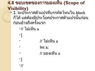 4.8 ขอบเขตของการมองเห็น (Scope of
Visibility)
 2. จะประกาศตัวแปรที่บรรทัดไหนใน block
ก็ได้ แต่ต้องมีประโยคประกาศตัวแปรนั้นก่อน
ก่อนอ้างถึงครั้งแรก
// ไม่เห็น a
{
 // ไม่เห็น a
 Int a;
 // มองเห็น a
}
//
 