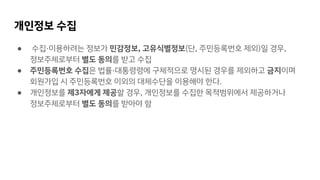 개인정보 수집
● 수집·이용하려는 정보가 민감정보, 고유식별정보(단, 주민등록번호 제외)일 경우,
정보주체로부터 별도 동의를 받고 수집
● 주민등록번호 수집은 법률·대통령령에 구체적으로 명시된 경우를 제외하고 금지이며
회원가입 시 주민등록번호 이외의 대체수단을 이용해야 한다.
● 개인정보를 제3자에게 제공할 경우, 개인정보를 수집한 목적범위에서 제공하거나
정보주체로부터 별도 동의를 받아야 함
 