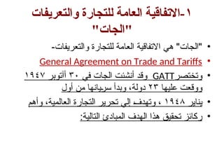 ١
‫والتعريفات‬ ‫للتجارة‬ ‫العامة‬ ‫االتفاقية‬-
"‫"الجات‬
•
-‫والتعريفات‬ ‫للتجارة‬ ‫العامة‬ ‫االتفاقية‬ ‫هي‬ "‫"الجات‬
•
General Agreement on Trade and Tariffs
•
‫وتختصر‬
GATT
‫في‬ ‫الجات‬ ‫أنشئت‬ ‫وقد‬
٣٠
‫أآتوبر‬
١٩٤٧
‫عليها‬ ‫ووقعت‬
٢٣
‫أول‬ ‫من‬ ‫يانها‬w‫ر‬‫س‬ ‫وبدأ‬ ،‫دولة‬
•
‫يناير‬
١٩٤٨
‫وأهم‬ ،‫العالمية‬ ‫التجارة‬ ‫تحرير‬ ‫إلي‬ w
‫ف‬‫وتهد‬ ،
•
:‫التالية‬ ‫المبادئ‬ ‫الهدف‬ ‫هذا‬ ‫تحقيق‬ ‫ركائز‬
 