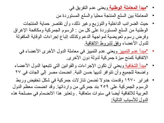 •
*
‫الوطنية‬ ‫المعاملة‬ ‫مبدأ‬
‫في‬ ‫التفريق‬ ‫عدم‬ ‫ويعنى‬
•
‫من‬ ‫المستوردة‬ ‫والسلع‬ ‫محليا‬ ‫المنتجة‬ ‫السلع‬ ‫بين‬ ‫المعاملة‬
•
‫المنتجات‬ ‫حماية‬ ‫تقتصر‬ ‫وأن‬ ،‫ذلك‬ ‫وغير‬ ‫والتوزيع‬ ‫الداخلية‬ ‫الضرائب‬ ‫حيث‬
‫اإلغراق‬ ‫ومكافحة‬ ‫الجمركية‬ ‫الرسوم‬ : ‫من‬ ‫كل‬ ‫على‬ ‫المستوردة‬ ‫السلع‬ ‫من‬ ‫الوطنية‬
‫المكفولة‬ ‫الوقاية‬ ‫إجراءات‬ ‫إتباع‬ ‫وكذلك‬ ‫الدعم‬ ‫لمواجهة‬ ‫تعويضية‬ ‫رسوم‬ ‫وفرض‬
‫األعضاء‬ ‫للدول‬
‫االتفاقية‬ ‫لشروط‬ ‫وفق‬
.
•
‫التمييز‬ ‫عدم‬ ‫*مبدأ‬
‫في‬ ‫األعضاء‬ ‫األخرى‬ ‫الدول‬ ‫معاملة‬ ‫في‬ ‫التمييز‬ ‫عدم‬ ‫ويعني‬
.‫األخرى‬ ‫دون‬ ‫لدولة‬ ‫جمركية‬ ‫ميزة‬ ‫كمنح‬ ‫االتفاقية‬
•
*
‫الشفافية‬ ‫مبدأ‬
‫األعضاء‬ ‫الدول‬ ‫تتبعها‬ ‫التي‬ ‫والقوانين‬ ‫اإلجراءات‬ ‫تكون‬ ‫أن‬ ‫ويعني‬
‫في‬ ‫الجات‬ ‫إلي‬ ‫مصر‬ ‫انضمت‬ .‫النية‬ ‫حسن‬ ‫لديها‬ ‫تتوافر‬ ‫وأن‬ ‫للجميع‬ ‫واضحة‬
٢٧
•
‫فبراير‬
١٩٧٠
‫وربط‬ ‫تخفيض‬ ‫شكل‬ ‫في‬ ‫جمركية‬ ‫تنازالت‬ ‫تضمن‬ ‫جدوال‬ ‫وقدمت‬
‫على‬ ‫الجمركية‬ ‫الرسوم‬
٢٥٩
‫الدول‬ ‫معظم‬ ‫انضمت‬ ‫وقد‬ .‫وارداتها‬ ‫من‬ ‫جمركي‬ ‫بند‬
‫هذه‬ ‫مصلحة‬ ‫في‬ ‫االنضمام‬ ‫هذا‬ ‫وتعتبر‬ . ‫متعاقبة‬ ‫سنوات‬ ‫في‬ ‫أيضا‬ ‫لالتفاقية‬ ‫العربية‬
:‫التالية‬ ‫لألسباب‬ ‫الدول‬
 