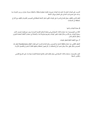 ‫مما‬ ،‫قانونية‬ ‫ورموز‬ ،‫جداول‬ ،‫ّة‬
‫ي‬‫يدو‬ ‫مالحظات‬ ،‫مختلفة‬ ‫بخطوط‬ ‫مكتوبة‬ ‫ا‬ ً
‫نصوص‬ ‫البيانات‬ ‫هذه‬ ‫تشمل‬ :‫المتنوعة‬ ‫البيانات‬ ‫على‬ ‫التدريب‬
‫األنماط‬ ‫كل‬ ‫مع‬ ‫التعامل‬ ‫على‬ ‫النماذج‬ ‫قدرة‬ ‫تحسين‬ ‫على‬ ‫يساعد‬.
‫األنواع‬ ‫مع‬ ‫والتكيف‬ ‫القانونية‬ ‫النصوص‬ ‫في‬ ‫المختلفة‬ ‫األنماط‬ ‫تعلم‬ ‫الكبيرة‬ ‫البيانات‬ ‫على‬ ‫المدربة‬ ‫للنماذج‬ ‫يمكن‬ :‫ّف‬
‫ي‬‫والتك‬ ‫الذاتي‬ ‫التعلم‬
‫المستندات‬ ‫من‬ ‫المختلفة‬.
6
.
‫وأمانها‬ ‫البيانات‬ ‫حماية‬
‫األمان‬ ‫لضمان‬ ‫تقنيات‬ ‫دمج‬ ‫يجب‬ ،‫الحساسة‬ ‫القانونية‬ ‫الوثائق‬ ‫معالجة‬ ‫في‬ ‫االصطناعي‬ ‫الذكاء‬ ‫استخدام‬ ‫عند‬ :‫الخصوصية‬ ‫من‬ ‫التأكد‬
‫لتخزين‬ ‫المعتمدة‬ ‫األنظمة‬ ‫استخدام‬ ‫إلى‬ ‫باإلضافة‬ ،‫آمنة‬ ‫بطريقة‬ ‫وتخزينها‬ ‫البيانات‬ ‫تشفير‬ ‫تقنيات‬ ‫خالل‬ ‫من‬ ‫ذلك‬ ‫يتم‬ .‫البيانات‬ ‫وحماية‬
‫بأمان‬ ‫الوثائق‬ ‫وتحليل‬
.
7
.
‫البيانات‬ ‫لتحليل‬ ‫الذكية‬ ‫األنظمة‬ ‫دمج‬
‫استخدام‬ ‫بعد‬ :‫التلقائي‬ ‫التحليل‬
OCR
‫تقنيات‬ ‫على‬ ‫المدربة‬ ‫للنماذج‬ ‫يمكن‬ ،‫النصوص‬ ‫الستخراج‬
NLP
‫و‬
Transformers
‫هذه‬ ‫تحليل‬
‫الالزمة‬ ‫التفاصيل‬ ‫الستخراج‬ ‫ًا‬
‫ي‬‫تلقائ‬ ‫وتحليلها‬ ‫المختلفة‬ ‫التراخيص‬ ‫أو‬ ‫المخالفات‬ ‫أنواع‬ ‫تحديد‬ ‫يمكن‬ ،‫مثال‬ .‫دقيق‬ ‫بشكل‬ ‫النصوص‬
.
‫القانوني‬ ‫التاريخ‬ ‫على‬ ً
‫ء‬‫بنا‬ ‫معينة‬ ‫لقضايا‬ ‫المحتملة‬ ‫بالنتائج‬ ‫التنبؤ‬ ‫للنظام‬ ‫يمكن‬ ،‫االصطناعي‬ ‫الذكاء‬ ‫باستخدام‬ :‫والتوصيات‬ ‫التنبؤ‬
‫السابقة‬ ‫والتقارير‬
 