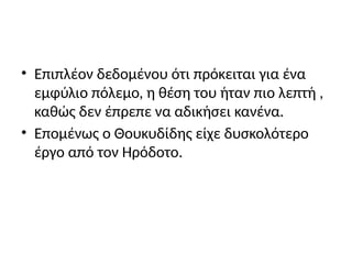 • Επιπλέον δεδομένου ότι πρόκειται για ένα
εμφύλιο πόλεμο, η θέση του ήταν πιο λεπτή ,
καθώς δεν έπρεπε να αδικήσει κανένα.
• Επομένως ο Θουκυδίδης είχε δυσκολότερο
έργο από τον Ηρόδοτο.
 