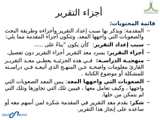 ‫التقرير‬ ‫أجزاء‬
:‫المحتويات‬ ‫قائمة‬
–
‫ث‬0
‫ح‬‫الب‬ ‫ة‬0
‫ق‬‫وطري‬ ‫وأجزاءه‬ ‫ر‬0
‫ي‬‫التقر‬ ‫إعداد‬ ‫بب‬0
‫س‬ ‫ا‬0
‫ه‬‫ب‬ ‫ر‬0
‫ك‬‫ويذ‬ :‫ة‬0
‫م‬‫المقد‬
:‫يلي‬ ‫مما‬ ‫المقدمة‬ ‫أجزاء‬ ‫وتتكون‬ ،‫المعد‬ ‫واجهها‬ ‫التي‬ ‫والصعوبات‬
–
‫التقرير‬ ‫إعداد‬ ‫سبب‬
..... ‫على‬ ً‫ء‬‫"بنا‬ ‫يكون‬ ‫كأن‬ :
–
:‫التقرير‬ ‫أجزاء‬
.‫تفصيل‬ ‫دون‬ ‫التقرير‬ ‫أجزاء‬ ‫التقرير‬ ‫معد‬ ‫يسرد‬
–
:‫ة‬D
D‫الدراس‬ ‫ة‬D
D‫منهجي‬
‫ر‬00‫التقري‬ ‫د‬00‫مع‬ ‫ي‬00‫يعط‬ ‫ة‬00‫الجزئي‬ ‫هذه‬ ‫ي‬00‫ف‬
‫ته‬0
0‫دراس‬ ‫ي‬0
0‫ف‬ ‫ه‬0
0‫أتبع‬ ‫الذي‬ ‫ج‬0
0‫المنه‬ ‫ن‬0
0‫ع‬ ‫ة‬0
0‫واضح‬ ‫معلومات‬ ‫القارئ‬
. ‫الكتابة‬ ‫موضوع‬ ‫أو‬ ‫للمشكلة‬
–
‫د‬D
‫ع‬‫الم‬ ‫ا‬D
‫ه‬‫واجه‬ ‫ي‬D
‫ت‬‫ال‬ ‫عوبات‬D
‫ص‬‫ال‬
‫ي‬0
‫ت‬‫ال‬ ‫عوبات‬0
‫ص‬‫ال‬ ‫د‬0
‫ع‬‫الم‬ ‫بين‬0
‫ي‬ :
‫ي‬0
‫ت‬‫ال‬ ‫ك‬0
‫ل‬‫وت‬ ‫ا‬0
‫ه‬‫تجاوز‬ ‫ي‬0
‫ت‬‫ال‬ ‫ك‬0
‫ل‬‫ت‬ ‫بين‬0
‫ي‬‫ف‬ ، ‫ا‬0
‫ه‬‫مع‬ ‫ل‬0
‫م‬‫تعا‬ ‫ف‬0
‫ي‬‫وك‬ ، ‫ا‬0
‫ه‬‫واجه‬
.‫حلها‬ ‫من‬ ‫يتمكن‬ ‫لم‬
–
:‫ر‬D
‫ك‬‫ش‬
‫و‬0
‫أ‬ ‫ه‬0
‫ع‬‫م‬ ‫هم‬0
‫س‬‫أ‬ ‫ن‬0
‫م‬‫ل‬ ‫شكره‬ ‫ة‬0
‫م‬‫المقد‬ ‫ي‬0
‫ف‬ ‫ر‬0
‫ي‬‫التقر‬ ‫د‬0
‫ع‬‫م‬ ‫يقدم‬
.‫التقرير‬ ‫هذا‬ ‫إنجاز‬ ‫على‬ ‫ساعده‬
 