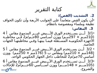 ‫التقرير‬ ‫كتابة‬
2
:)‫(القص‬ ‫التشذيب‬ .
•
‫الحواف‬ ‫تكون‬ ‫ن‬0
‫أ‬‫و‬ ‫ة‬0
‫ع‬‫األرب‬ ‫ب‬0
‫ن‬‫الجوا‬ ‫ى‬0
‫ل‬‫ع‬ ً‫متعامدا‬ ‫ص‬0
‫ق‬‫ال‬ ‫يكون‬ ‫ن‬0
‫أ‬
.‫بانتظام‬ ‫ومقصوصة‬ ‫وملساء‬ ‫نظيفة‬
3
:‫المقاس‬ .
•
3/1
‫أ‬ ‫مقاس‬ ‫المدموغ‬ ‫ر‬000‫غي‬ ‫بيض‬000‫األ‬ ‫الورق‬ ‫تخدم‬000‫يس‬ ‫ن‬000‫أ‬
4
(
210
× ‫م‬00‫م‬
297
‫اسي‬00‫أس‬ ‫ووزن‬ )‫م‬00‫م‬
80
‫م‬/‫م‬00‫ج‬
2
‫ة‬00‫مخاطب‬ ‫ي‬00‫ف‬
‫الجهات‬ ‫ا‬0
0‫مخاطبته‬ ‫ي‬0
0‫وف‬ ‫ا‬0
0‫بينه‬ ‫ا‬0
0‫فيم‬ ‫تقلة‬0
0‫المس‬ ‫ة‬0
0‫الحكومي‬ ‫األجهزة‬
.‫الخاصة‬
•
3/2
‫أ‬ ‫مقاس‬ ‫المدموغ‬ ‫ر‬000‫غي‬ ‫بيض‬000‫األ‬ ‫الورق‬ ‫تخدم‬000‫يس‬ ‫ن‬000‫أ‬
5
(
148
× ‫م‬0‫م‬
210
‫ب‬ ‫ومقاس‬ )‫م‬0‫م‬
5
(
176
× ‫م‬0‫م‬
250
‫ووزن‬ )‫م‬0‫م‬
‫أساسي‬
70
‫م‬/‫جم‬
2
.‫الواحد‬ ‫الحكومي‬ ‫الجهاز‬ ‫داخل‬ ‫للتخاطب‬
•
3/3
‫أ‬ ‫مقاس‬ ‫المدموغ‬ ‫ر‬0000‫غي‬ ‫بيض‬0000‫األ‬ ‫الورق‬ ‫تخدم‬0000‫تس‬ ‫ن‬0000‫أ‬
6
(
105
× ‫م‬0000‫م‬
148
‫اسي‬0000‫أس‬ ‫ووزن‬ )‫م‬0000‫م‬
60
‫م‬/‫م‬0000‫ج‬
2
‫لإلحاالت‬
.‫والشروح‬
 