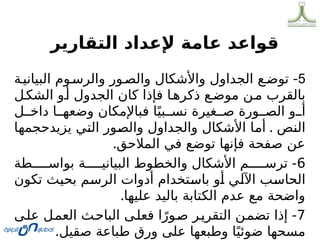 ‫التقارير‬ ‫إلعداد‬ ‫عامة‬ ‫قواعد‬
5
‫ة‬0‫البياني‬ ‫وم‬0‫والرس‬ ‫ور‬0‫والص‬ ‫واألشكال‬ ‫الجداول‬ ‫ع‬0‫توض‬ -
‫ل‬0‫الشك‬ ‫و‬0‫أ‬ ‫الجدول‬ ‫كان‬ ‫فإذا‬ ‫ا‬0‫ذكره‬ ‫ع‬0‫موض‬ ‫ن‬0‫م‬ ‫بالقرب‬
‫ل‬00‫داخ‬ ‫ا‬00‫وضعه‬ ‫فباإلمكان‬ ‫ا‬ً‫بي‬00‫نس‬ ‫غيرة‬00‫ص‬ ‫ورة‬00‫الص‬ ‫و‬00‫أ‬
‫ص‬0
‫ن‬‫ال‬
.
‫ا‬0
‫ه‬‫يزيدحجم‬ ‫ي‬0
‫ت‬‫ال‬ ‫ور‬0
‫ص‬‫وال‬ ‫والجداول‬ ‫األشكال‬ ‫ا‬0
‫م‬‫أ‬
‫المالحق‬ ‫في‬ ‫توضع‬ ‫فإنها‬ ‫صفحة‬ ‫عن‬
.
6
‫طة‬00000‫بواس‬ ‫ة‬00000‫البياني‬ ‫والخطوط‬ ‫األشكال‬ ‫م‬00000‫ترس‬ -
‫تكون‬ ‫ث‬0
‫ي‬‫بح‬ ‫م‬0
‫س‬‫الر‬ ‫أدوات‬ ‫تخدام‬0
‫س‬‫با‬ ‫و‬0
‫أ‬ ‫ي‬0
‫ل‬‫اآل‬ ‫ب‬0
‫س‬‫الحا‬
‫عليها‬ ‫باليد‬ ‫الكتابة‬ ‫عدم‬ ‫مع‬ ‫واضحة‬
.
7
‫ى‬0
‫ل‬‫ع‬ ‫ل‬0
‫م‬‫الع‬ ‫ث‬0
‫ح‬‫البا‬ ‫ى‬0
‫ل‬‫فع‬ ‫ا‬ً‫ور‬0
‫ص‬ ‫ر‬0
‫ي‬‫التقر‬ ‫ن‬0
‫م‬‫تض‬ ‫إذا‬ -
‫صقيل‬ ‫طباعة‬ ‫ورق‬ ‫على‬ ‫وطبعها‬ ‫ا‬ً‫ضوئي‬ ‫مسحها‬
.
 