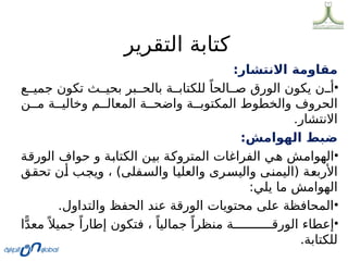 ‫التقرير‬ ‫كتابة‬
:‫االنتشار‬ ‫مقاومة‬
•
‫ع‬00‫جمي‬ ‫تكون‬ ‫ث‬00‫بحي‬ ‫بر‬00‫بالح‬ ‫ة‬00‫للكتاب‬ ً‫الحا‬00‫ص‬ ‫الورق‬ ‫يكون‬ ‫ن‬00‫أ‬
‫ن‬00‫م‬ ‫ة‬00‫وخالي‬ ‫م‬00‫المعال‬ ‫ة‬00‫واضح‬ ‫ة‬00‫المكتوب‬ ‫والخطوط‬ ‫الحروف‬
.‫االنتشار‬
:‫الهوامش‬ ‫ضبط‬
•
‫ة‬0
‫ق‬‫الور‬ ‫حواف‬ ‫و‬ ‫ة‬0
‫ب‬‫الكتا‬ ‫ن‬0
‫ي‬‫ب‬ ‫ة‬0
‫ك‬‫المترو‬ ‫الفراغات‬ ‫ي‬0
‫ه‬ ‫ش‬0
‫م‬‫الهوا‬
‫ق‬0
‫ق‬‫تح‬ ‫ن‬0
‫أ‬ ‫ب‬0
‫ج‬‫وي‬ ، )‫فلى‬0
‫س‬‫وال‬ ‫ا‬0
‫ي‬‫والعل‬ ‫رى‬0
‫س‬‫والي‬ ‫ى‬0
‫ن‬‫(اليم‬ ‫ة‬0
‫ع‬‫األرب‬
:‫يلي‬ ‫ما‬ ‫الهوامش‬
•
.‫والتداول‬ ‫الحفظ‬ ‫عند‬ ‫الورقة‬ ‫محتويات‬ ‫على‬ ‫المحافظة‬
•
‫ا‬ًّ‫د‬‫مع‬ً ‫جميال‬ ً‫إطارا‬ ‫فتكون‬ ، ً‫جماليا‬ ً‫منظرا‬ ‫ة‬00000000000‫الورق‬ ‫إعطاء‬
.‫للكتابة‬
 