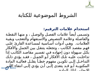 ‫للكتابة‬ ‫الموضوعية‬ ‫الشروط‬
:‫الترقيم‬ ‫عالمات‬ ‫استخدام‬
‫ة‬0‫النقط‬ ‫ا‬0‫منه‬ ‫و‬ ، ‫ل‬0‫والوص‬ ‫ل‬0‫الفص‬ ‫عالمات‬ ً‫أيضا‬ ‫مى‬0‫وتس‬
‫ة‬0‫وبقي‬ ‫ب‬0‫والتعج‬ ‫تفهام‬0‫واالس‬ ‫يص‬0‫التنص‬ ‫ة‬0‫وعالم‬ ‫لة‬0‫والفاص‬
‫ى‬0‫عل‬ ‫القارئ‬ ‫اعدة‬0‫لمس‬ ‫اسية‬0‫أس‬ ‫أدوات‬ ‫ي‬0‫وه‬ .‫العالمات‬
‫واألفكار‬ ‫ل‬0‫الجم‬ ‫ن‬0‫بي‬ ‫ل‬0‫يتنق‬ ‫ه‬0‫وتجعل‬ ، ‫ب‬0‫الكات‬ ‫د‬0‫مقص‬ ‫م‬0‫فه‬
‫إذا‬ ‫ب‬0‫الكات‬ ‫د‬0‫مقاص‬ ‫ير‬0‫تفس‬ ‫ي‬0‫ف‬ ‫إجهاده‬ ‫دون‬ ‫هولة‬0‫س‬ ‫ل‬0‫بك‬
‫ك‬0‫ذل‬ ‫يؤدي‬ ‫د‬0‫فق‬ ، ‫ل‬0‫الجم‬ ‫و‬0‫أ‬ ‫األفكار‬ ‫ك‬0‫تل‬ ‫ه‬0‫علي‬ ‫ت‬0‫تداخل‬
‫المادة‬ ‫ة‬0
0‫فعالي‬ ‫ل‬0
0‫يقل‬ ‫أ‬0
0‫خط‬ ‫مفهوم‬ ‫ن‬0
0‫تكوي‬ ‫ى‬0
0‫إل‬ ‫ل‬0
0‫التداخ‬
‫ر‬0
0‫األث‬ ‫انتفاء‬ ‫ى‬0
0‫إل‬ ‫يؤدي‬ ‫ن‬0
0‫أ‬ ‫ى‬0
0‫إل‬ ‫يتعدى‬ ‫د‬0
0‫ق‬ ‫و‬0
0‫أ‬ ‫ة‬0
0‫المكتوب‬
 