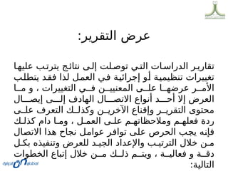 :‫التقرير‬ ‫عرض‬
‫ا‬0‫عليه‬ ‫ب‬0‫يترت‬ ‫ج‬0‫نتائ‬ ‫ى‬0‫إل‬ ‫لت‬0‫توص‬ ‫ي‬0‫الت‬ ‫ات‬0‫الدراس‬ ‫ر‬0‫تقاري‬
‫ب‬0
‫ل‬‫يتط‬ ‫د‬0
‫ق‬‫ف‬ ‫لذا‬ ‫ل‬0
‫م‬‫الع‬ ‫ي‬0
‫ف‬ ‫ة‬0
‫ي‬‫إجرائ‬ ‫و‬0
‫أ‬ ‫ة‬0
‫ي‬‫تنظيم‬ ‫تغييرات‬
‫ا‬00‫م‬ ‫و‬ ، ‫التغييرات‬ ‫ي‬00‫ف‬ ‫ن‬00‫المعنيي‬ ‫ى‬00‫عل‬ ‫ا‬00‫عرضه‬ ‫ر‬00‫األم‬
‫ال‬000‫إيص‬ ‫ى‬000‫إل‬ ‫الهادف‬ ‫ال‬000‫االتص‬ ‫أنواع‬ ‫د‬000‫أح‬ ‫إال‬ ‫العرض‬
‫ى‬00‫عل‬ ‫التعرف‬ ‫ك‬00‫وكذل‬ ‫ن‬00‫اآلخري‬ ‫وإقناع‬ ‫ر‬00‫التقري‬ ‫محتوى‬
‫ك‬0‫كذل‬ ‫دام‬ ‫ا‬0‫وم‬ ، ‫ل‬0‫العم‬ ‫ى‬0‫عل‬ ‫م‬0‫ومالحظاته‬ ‫م‬0‫فعله‬ ‫ردة‬
‫ال‬0
‫ص‬‫االت‬ ‫هذا‬ ‫نجاح‬ ‫ل‬0
‫م‬‫عوا‬ ‫ر‬0
‫ف‬‫توا‬ ‫ى‬0
‫ل‬‫ع‬ ‫الحرص‬ ‫ب‬0
‫ج‬‫ي‬ ‫ه‬0
‫ن‬‫فإ‬
‫ل‬0‫بك‬ ‫وتنفيذه‬ ‫للعرض‬ ‫د‬0‫الجي‬ ‫واإلعداد‬ ‫ب‬0‫الترتي‬ ‫خالل‬ ‫ن‬0‫م‬
‫الخطوات‬ ‫إتباع‬ ‫خالل‬ ‫ن‬00‫م‬ ‫ك‬00‫ذل‬ ‫م‬00‫ويت‬ ، ‫ة‬00‫فعالي‬ ‫و‬ ‫ة‬00‫دق‬
:‫التالية‬
 