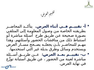 
.‫العرض‬ ‫أثناء‬ ‫ي‬DD‫ف‬ D
‫م‬DD‫تقيي‬ -‫أ‬
‫ر‬00‫المحاض‬ ‫د‬00‫يتأك‬
‫ي‬0‫المتلق‬ ‫ى‬0‫إل‬ ‫ة‬0‫المعلوم‬ ‫ول‬0‫وص‬ ‫ن‬0‫م‬ ‫ة‬0‫الخاص‬ ‫ه‬0‫بطريقت‬
‫و‬0‫أ‬ ‫مباشرة‬ ‫ئلة‬0‫أس‬ ‫طرح‬ ‫ق‬0‫طري‬ ‫ن‬0‫ع‬ ‫حيحة‬0‫ص‬ ‫ورة‬0‫بص‬
‫وهذا‬ .‫ئلتهم‬0
‫س‬‫وأ‬ ‫الحضور‬ ‫مناقشات‬ ‫ن‬0
‫م‬ ‫ك‬0
‫ل‬‫ذ‬ ‫تنباط‬0
‫س‬‫ا‬
‫العرض‬ ‫ار‬00‫مس‬ ‫حح‬00‫يص‬ ‫ه‬00‫يجعل‬ ‫ن‬00‫بأ‬ ‫ر‬00‫للمحاض‬ ‫م‬00‫مه‬
.‫استخدمها‬ ‫التي‬ ‫غير‬ ‫بديلة‬ ‫وطرق‬ ‫وسائل‬ ‫ويستخدم‬

:D
‫ض‬‫العر‬ ‫د‬DD‫بع‬ ‫م‬DD‫تقيي‬ -‫ب‬
‫ئلة‬000‫أس‬ ‫ق‬000‫طري‬ ‫ن‬000‫ع‬
‫ع‬َّ‫ز‬‫تو‬ ‫تبانة‬0
‫س‬‫ا‬ ‫ق‬0
‫ي‬‫طر‬ ‫ن‬0
‫ع‬ ، ‫الحضور‬ ‫ن‬0
‫م‬ ‫ة‬0
‫ن‬‫لعي‬ ‫مباشرة‬
.‫العرض‬ ‫نهاية‬ ‫في‬
 