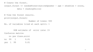 # Create the forest.
output.forest <- randomForest(nativeSpeaker ~ age + shoeSize + score,
data = readingSkills)
# View the forest results.
print(output.forest)
Number of trees: 500
No. of variables tried at each split: 1
OOB estimate of error rate: 1%
Confusion matrix:
no yes class.error
no 99 1 0.01
yes 1 99 0.01
31
 