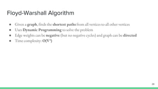Floyd-Warshall Algorithm
● Given a graph, finds the shortest paths from all vertices to all other vertices
● Uses Dynamic Programming to solve the problem
● Edge weights can be negative (but no negative cycles) and graph can be directed
● Time complexity: O(V3)
28
 