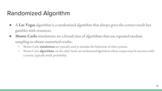 Randomized Algorithm
● A Las Vegas algorithm is a randomized algorithm that always gives the correct result but
gambles with resources.
● Monte Carlo simulations are a broad class of algorithms that use repeated random
sampling to obtain numerical results.
○ Monte Carlo simulations are typically used to simulate the behaviour of other systems.
○ Monte Carlo algorithms, on the other hand, are randomized algorithms whose output may be incorrect with
a certain, typically small, probability.
41
 