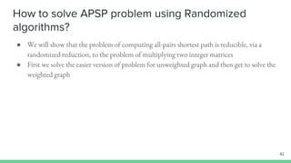 How to solve APSP problem using Randomized
algorithms?
● We will show that the problem of computing all-pairs shortest path is reducible, via a
randomized reduction, to the problem of multiplying two integer matrices
● First we solve the easier version of problem for unweighted graph and then get to solve the
weighted graph
42
 