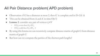 All Pair Distance problem( APD problem)
● Observation: if G has a diameter at most 2, then G’ is complete and in D=2A’-A
● This can be obtained from A and A’ in time O(n2)
● Lemma 2: consider any pair of vertices i,j ∊V
○ If Dij is even then Dij=2D’
ij
○ If Dij is odd then Dij=2D’
ij - 1
● By using this lemma we can recursively compute distance matrix of graph G from distance
matrix of graph G’
● But how can we compute the parities of the shortest path lengths?
49
 