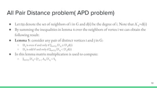All Pair Distance problem( APD problem)
● Let Γ(i) denote the set of neighbors of i in G and d(i) be the degree of i. Note that A’
ii=d(i)
● By summing the inequalities in lemma 4 over the neighbors of vertex i we can obtain the
following result:
● Lemma 5: consider any pair of distinct vertices i and j in G:
○ Dij is even if and only if ∑k∊Γ(i) D’
kj ≥ D’
ijd(i)
○ Dij is odd if and only if ∑k∊Γ(i) D’
kj < D’
ijd(i)
● In this lemma matrix multiplication is used to compute:
○ ∑k∊Γ(i) D’
kj= ∑n
k=1 Aik D’
kj = Sij
51
 