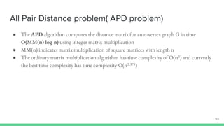 All Pair Distance problem( APD problem)
53
● The APD algorithm computes the distance matrix for an n-vertex graph G in time
O(MM(n) log n) using integer matrix multiplication
● MM(n) indicates matrix multiplication of square matrices with length n
● The ordinary matrix multiplication algorithm has time complexity of O(n3) and currently
the best time complexity has time complexity O(n2.373)
 
