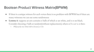 Boolean Product Witness Matrix(BPWM)
57
● If there is a unique witness for each vertex there is no problem with BPWM but if there are
many witnesses we can use some randomness
● Lemma 6: suppose an urn contains n balls of which w are white, and n-w are black.
Consider choosing r balls at random(without replacement), where n/2 ≤ wr ≤ n then:
○ PR[exactly one white ball is chosen] ≥ 1/2e
 