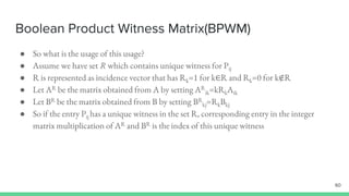 Boolean Product Witness Matrix(BPWM)
60
● So what is the usage of this usage?
● Assume we have set R which contains unique witness for Pij
● R is represented as incidence vector that has Rk=1 for k∈R and Rk=0 for k∉R
● Let AR be the matrix obtained from A by setting AR
ik=kRkAik
● Let BR be the matrix obtained from B by setting BR
kj=RkBkj
● So if the entry Pij has a unique witness in the set R, corresponding entry in the integer
matrix multiplication of AR and BR is the index of this unique witness
 