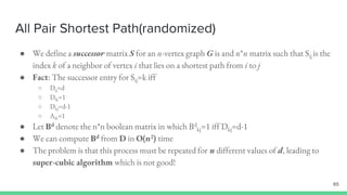 All Pair Shortest Path(randomized)
65
● We define a successor matrix S for an n-vertex graph G is and n*n matrix such that Sij is the
index k of a neighbor of vertex i that lies on a shortest path from i to j
● Fact: The successor entry for Sij=k iff
○ Dij=d
○ Dik=1
○ Dkj=d-1
○ Aik=1
● Let Bd denote the n*n boolean matrix in which Bd
kj=1 iff Dkj=d-1
● We can compute Bd from D in O(n2) time
● The problem is that this process must be repeated for n different values of d, leading to
super-cubic algorithm which is not good!
 