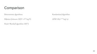 Comparison
Deterministic algorithms:
Dijkstra+Johnson: O(EV + V2 log V)
Floyd–Warshall algorithm: O(V3)
Randomized Algorithm:
APSP: O(n2.373 log2 n)
69
 
