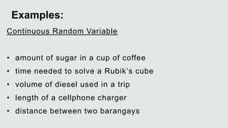 Continuous Random Variable
• amount of sugar in a cup of coffee
• time needed to solve a Rubik’s cube
• volume of diesel used in a trip
• length of a cellphone charger
• distance between two barangays
Examples:
 