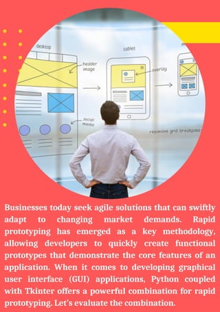 Businesses today seek agile solutions that can swiftly
adapt to changing market demands. Rapid
prototyping has emerged as a key methodology,
allowing developers to quickly create functional
prototypes that demonstrate the core features of an
application. When it comes to developing graphical
user interface (GUI) applications, Python coupled
with Tkinter offers a powerful combination for rapid
prototyping. Let’s evaluate the combination.
 