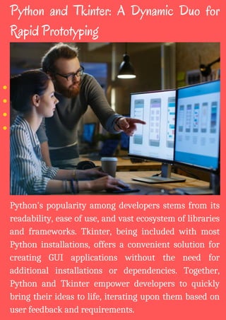 Python's popularity among developers stems from its
readability, ease of use, and vast ecosystem of libraries
and frameworks. Tkinter, being included with most
Python installations, offers a convenient solution for
creating GUI applications without the need for
additional installations or dependencies. Together,
Python and Tkinter empower developers to quickly
bring their ideas to life, iterating upon them based on
user feedback and requirements.
Python and Tkinter: A Dynamic Duo for
Rapid Prototyping
 