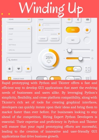 Winding Up
Rapid prototyping with Python and Tkinter offers a fast and
efficient way to develop GUI applications that meet the evolving
needs of businesses and users alike. By leveraging Python's
simplicity, flexibility, and cross-platform compatibility, along with
Tkinter's rich set of tools for creating graphical interfaces,
developers can quickly iterate upon their ideas and bring them to
market faster than ever before. For businesses looking to stay
ahead of the competition, Hiring Expert Python Developers is
essential. Their expertise and proficiency in Python and Tkinter
will ensure that your rapid prototyping efforts are successful,
leading to the creation of innovative and user-friendly GUI
applications that drive business growth.
 