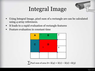 Integral Image
 Using Integral Image, pixel sum of a rectangle are can be calculated
  using 4 array references.
 It leads to a rapid evaluation of rectangle features
 Feature evaluation in constant time

                        A      1       B         2




                        C              D
                                   3             4




                  ∑Pixel sum of area D= ii(4) + ii(1) – ii(2) –ii(3)
 