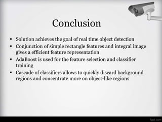 Conclusion
 Solution achieves the goal of real time object detection
 Conjunction of simple rectangle features and integral image
  gives a efficient feature representation
 AdaBoost is used for the feature selection and classifier
  training
 Cascade of classifiers allows to quickly discard background
  regions and concentrate more on object-like regions
 
