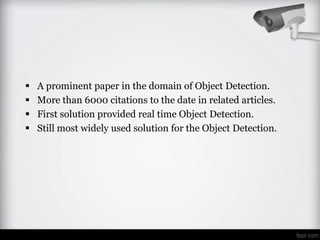    A prominent paper in the domain of Object Detection.
   More than 6000 citations to the date in related articles.
   First solution provided real time Object Detection.
   Still most widely used solution for the Object Detection.
 