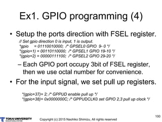 Copyright (c) 2015 Naohiko Shimizu, All rights reserved
100
Ex1. GPIO programming (4)
• Setup the ports direction with FSEL register.
– Each GPIO port occupy 3bit of FSEL register,
then we use octal number for convenience.
• For the input signal, we set pull up registers.
// Set gpio direction 0 is input, 1 is output.
*gpio = 01110010000; /* GPSEL0 GPIO 9- 0 */
*(gpio+1) = 00110110000; /* GPSEL1 GPIO 19-10 */
*(gpio+2) = 00000111100; /* GPSEL2 GPIO 29-20 */
*(gpio+37)= 2; /* GPPUD enable pull up */
*(gpio+38)= 0x0000000C; /* GPPUDCLK0 set GPIO 2,3 pull up clock */
 